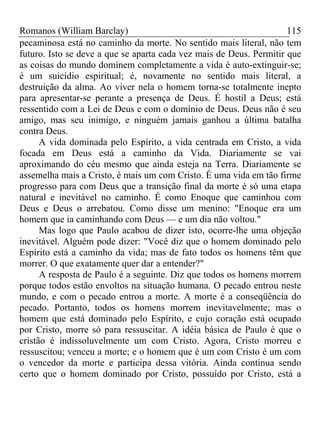 Romanos (William Barclay) 115
pecaminosa está no caminho da morte. No sentido mais literal, não tem
futuro. Isto se deve a que se aparta cada vez mais de Deus. Permitir que
as coisas do mundo dominem completamente a vida é auto-extinguir-se;
é um suicídio espiritual; é, novamente no sentido mais literal, a
destruição da alma. Ao viver nela o homem torna-se totalmente inepto
para apresentar-se perante a presença de Deus. É hostil a Deus; está
ressentido com a Lei de Deus e com o domínio de Deus. Deus não é seu
amigo, mas seu inimigo, e ninguém jamais ganhou a última batalha
contra Deus.
A vida dominada pelo Espírito, a vida centrada em Cristo, a vida
focada em Deus está a caminho da Vida. Diariamente se vai
aproximando do céu mesmo que ainda esteja na Terra. Diariamente se
assemelha mais a Cristo, é mais um com Cristo. É uma vida em tão firme
progresso para com Deus que a transição final da morte é só uma etapa
natural e inevitável no caminho. É como Enoque que caminhou com
Deus e Deus o arrebatou. Como disse um menino: "Enoque era um
homem que ia caminhando com Deus — e um dia não voltou."
Mas logo que Paulo acabou de dizer isto, ocorre-lhe uma objeção
inevitável. Alguém pode dizer: "Você diz que o homem dominado pelo
Espírito está a caminho da vida; mas de fato todos os homens têm que
morrer. O que exatamente quer dar a entender?"
A resposta de Paulo é a seguinte. Diz que todos os homens morrem
porque todos estão envoltos na situação humana. O pecado entrou neste
mundo, e com o pecado entrou a morte. A morte é a conseqüência do
pecado. Portanto, todos os homens morrem inevitavelmente; mas o
homem que está dominado pelo Espírito, e cujo coração está ocupado
por Cristo, morre só para ressuscitar. A idéia básica de Paulo é que o
cristão é indissoluvelmente um com Cristo. Agora, Cristo morreu e
ressuscitou; venceu a morte; e o homem que é um com Cristo é um com
o vencedor da morte e participa dessa vitória. Ainda continua sendo
certo que o homem dominado por Cristo, possuído por Cristo, está a
 