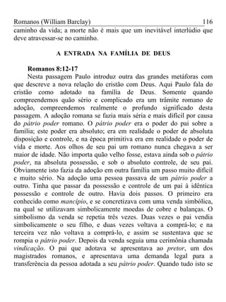 Romanos (William Barclay) 116
caminho da vida; a morte não é mais que um inevitável interlúdio que
deve atravessar-se no caminho.
A ENTRADA NA FAMÍLIA DE DEUS
Romanos 8:12-17
Nesta passagem Paulo introduz outra das grandes metáforas com
que descreve a nova relação do cristão com Deus. Aqui Paulo fala do
cristão como adotado na família de Deus. Somente quando
compreendemos quão sério e complicado era um trâmite romano de
adoção, compreendemos realmente o profundo significado desta
passagem. A adoção romana se fazia mais séria e mais difícil por causa
do pátrio poder romano. O pátrio poder era o poder do pai sobre a
família; este poder era absoluto; era em realidade o poder de absoluta
disposição e controle, e na época primitiva era em realidade o poder de
vida e morte. Aos olhos de seu pai um romano nunca chegava a ser
maior de idade. Não importa quão velho fosse, estava ainda sob o pátrio
poder, na absoluta possessão, e sob o absoluto controle, de seu pai.
Obviamente isto fazia da adoção em outra família um passo muito difícil
e muito sério. Na adoção uma pessoa passava de um pátrio poder a
outro. Tinha que passar da possessão e controle de um pai à idêntica
possessão e controle de outro. Havia dois passos. O primeiro era
conhecido como mancípio, e se concretizava com uma venda simbólica,
na qual se utilizavam simbolicamente moedas de cobre e balanças. O
simbolismo da venda se repetia três vezes. Duas vezes o pai vendia
simbolicamente o seu filho, e duas vezes voltava a comprá-lo; e na
terceira vez não voltava a comprá-lo, e assim se sustentava que se
rompia o pátrio poder. Depois da venda seguia uma cerimônia chamada
vindicação. O pai que adotava se apresentava ao pretor, um dos
magistrados romanos, e apresentava uma demanda legal para a
transferência da pessoa adotada a seu pátrio poder. Quando tudo isto se
 