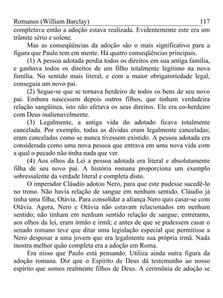 Romanos (William Barclay) 117
completava então a adoção estava realizada. Evidentemente este era um
trâmite sério e solene.
Mas as conseqüências da adoção são o mais significativo para a
figura que Paulo tem em mente. Há quatro conseqüências principais.
(1) A pessoa adotada perdia todos os direitos em sua antiga família,
e ganhava todos os direitos de um filho totalmente legítimo na nova
família. No sentido mais literal, e com a maior obrigatoriedade legal,
conseguia um novo pai.
(2) Segue-se que se tornava herdeiro de todos os bens de seu novo
pai. Embora nascessem depois outros filhos, que tinham verdadeira
relação sangüínea, isto não afetava os seus direitos. Ele era co-herdeiro
com Deus inalienavelmente.
(3) Legalmente, a antiga vida do adotado ficava totalmente
cancelada. Por exemplo, todas as dívidas eram legalmente canceladas;
eram canceladas como se nunca tivessem existido. A pessoa adotada era
considerada como uma nova pessoa que entrava em uma nova vida com
a qual o pecado não tinha nada que ver.
(4) Aos olhos da Lei a pessoa adotada era literal e absolutamente
filha de seu novo pai. A história romana proporciona um exemplo
sobressalente da verdade literal e completa disto.
O imperador Cláudio adotou Nero, para que este pudesse sucedê-lo
no trono. Não havia relação de sangue em nenhum sentido. Cláudio já
tinha uma filha, Otávia. Para consolidar a aliança Nero quis casar-se com
Otávia. Agora, Nero e Otávia não estavam relacionados em nenhum
sentido; não tinham em nenhum sentido relação de sangue; entretanto,
aos olhos da lei, eram irmão e irmã; e antes de que se pudessem casar o
senado romano teve que ditar uma legislação especial que permitisse a
Nero desposar a uma jovem que era legalmente sua própria irmã. Nada
mostra melhor quão completa era a adoção em Roma.
Era nisso que Paulo está pensando. Utiliza ainda outra figura da
adoção romana. Diz que o Espírito de Deus dá testemunho ao nosso
espírito que somos realmente filhos de Deus. A cerimônia de adoção se
 