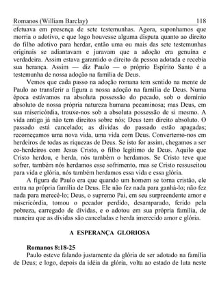 Romanos (William Barclay) 118
efetuava em presença de sete testemunhas. Agora, suponhamos que
morria o adotivo, e que logo houvesse alguma disputa quanto ao direito
do filho adotivo para herdar, então uma ou mais das sete testemunhas
originais se adiantavam e juravam que a adoção era genuína e
verdadeira. Assim estava garantido o direito da pessoa adotada e recebia
sua herança. Assim — diz Paulo — o próprio Espírito Santo é a
testemunha de nossa adoção na família de Deus.
Vemos que cada passo na adoção romana tem sentido na mente de
Paulo ao transferir a figura a nossa adoção na família de Deus. Numa
época estávamos na absoluta possessão do pecado, sob o domínio
absoluto de nossa própria natureza humana pecaminosa; mas Deus, em
sua misericórdia, trouxe-nos sob a absoluta possessão de si mesmo. A
vida antiga já não tem direitos sobre nós; Deus tem direito absoluto. O
passado está cancelado; as dívidas do passado estão apagadas;
recomeçamos uma nova vida, uma vida com Deus. Convertemo-nos em
herdeiros de todas as riquezas de Deus. Se isto for assim, chegamos a ser
co-herdeiros com Jesus Cristo, o filho legítimo de Deus. Aquilo que
Cristo herdou, e herda, nós também o herdamos. Se Cristo teve que
sofrer, também nós herdamos esse sofrimento, mas se Cristo ressuscitou
para vida e glória, nós também herdamos essa vida e essa glória.
A figura de Paulo era que quando um homem se torna cristão, ele
entra na própria família de Deus. Ele não fez nada para ganhá-lo; não fez
nada para merecê-lo; Deus, o supremo Pai, em seu surpreendente amor e
misericórdia, tomou o pecador perdido, desamparado, ferido pela
pobreza, carregado de dívidas, e o adotou em sua própria família, de
maneira que as dívidas são canceladas e herda imerecido amor e glória.
A ESPERANÇA GLORIOSA
Romanos 8:18-25
Paulo esteve falando justamente da glória de ser adotado na família
de Deus; e logo, depois da idéia da glória, volta ao estado de luta neste
 