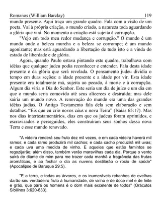 Romanos (William Barclay) 119
mundo presente. Aqui traça um grande quadro. Fala com a visão de um
poeta. Vai à própria criação, o mundo criado, a natureza toda aguardando
a glória que virá. No momento a criação está sujeita à corrupção.
"Vejo em todo meu redor mudança e corrupção." O mundo é um
mundo onde a beleza murcha e a beleza se corrompe; é um mundo
agonizante; mas está aguardando a libertação de tudo isto e a vinda do
estado de liberdade e de glória.
Agora, quando Paulo estava pintando este quadro, trabalhava com
idéias que qualquer judeu podia reconhecer e entender. Fala desta idade
presente e da glória que será revelada. O pensamento judeu dividia o
tempo em duas seções: a idade presente e a idade por vir. Esta idade
presente era totalmente má, sujeita ao pecado, à morte e à corrupção.
Algum dia viria o Dia do Senhor. Este seria um dia de juízo e um dia em
que o mundo seria comovido até seus alicerces e destruído; mas dele
sairia um mundo novo. A renovação do mundo era uma das grandes
idéias judias. O Antigo Testamento fala dela sem elaboração e sem
detalhes. “Eis que eu crio novos céus e nova Terra” (Isaías 65:17). Mas
nos dias intertestamentários, dias em que os judeus foram oprimidos, e
escravizados e perseguidos, eles construíram seus sonhos dessa nova
Terra e esse mundo renovado.
"A videira renderá seu fruto dez mil vezes, e em cada videira haverá mil
ramos; e cada ramo produzirá mil cachos; e cada cacho produzirá mil uvas;
e cada uva uma medida de vinho. E aqueles que estão famintos se
regozijarão; além disso, também verão maravilhas cada dia. Porque o vento
sairá de diante de mim para me trazer cada manhã a fragrância das frutas
aromáticas, e ao fechar o dia as nuvens destilarão o rocio de saúde"
(Apocalipse de Baruque 29:5).
"E a terra, e todas as árvores, e os inumeráveis rebanhos de ovelhas
darão seu verdadeiro fruto à humanidade, de vinho e de doce mel e de leite
e grão, que para os homens é o dom mais excelente de todos" (Oráculos
Sibilinos 3:620-633).
 