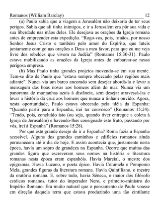 Romanos (William Barclay) 12
(a) Paulo sabia que a viagem a Jerusalém não deixaria de ter seus
perigos. Sabia que ali tinha inimigos, e ir a Jerusalém era pôr sua vida e
sua liberdade nas mãos deles. Ele desejava as orações da Igreja romana
antes de empreender esta expedição. “Rogo-vos, pois, irmãos, por nosso
Senhor Jesus Cristo e também pelo amor do Espírito, que luteis
juntamente comigo nas orações a Deus a meu favor, para que eu me veja
livre dos rebeldes que vivem na Judéia” (Romanos 15:30-31). Paulo
estava mobilizando as orações da Igreja antes de embarcar-se nessa
perigosa empresa.
(b) Mas Paulo tinha grandes projetos movendo-se em sua mente.
Tem-se dito de Paulo que "estava sempre obcecado pelas regiões mais
adiante". Nunca via um barco ancorado sem desejar abordá-lo e levar a
mensagem das boas novas aos homens além do mar. Nunca via um
panorama de montanhas azuis à distância, sem desejar atravessá-las e
levar a história da cruz aos homens que nunca a tinham ouvido. Agora,
nesta oportunidade, Paulo estava obcecado pela idéia da Espanha:
“Quando partir para a Espanha, irei ter convosco” (Romanos 15:24).
“Tendo, pois, concluído isto (ou seja, quando tiver entregue a coleta à
Igreja de Jerusalém) e havendo-lhes consignado este fruto, passando por
vós, irei à Espanha” (Romanos 15:28).
Por que este grande desejo de ir a Espanha? Roma fazia a Espanha
acessível. Alguns dos grandes caminhos e edifícios romanos ainda
permanecem até o dia de hoje. E assim acontecia que, justamente nesta
época, havia um sopro de grandeza na Espanha. Ocorre que muitas das
grandes figura que escreveram seus nomes na história e literatura
romanas nesta época eram espanhóis. Havia Marcial, o mestre dos
epigramas. Havia Lucano, o poeta épico. Havia Columela e Pomponio
Mela, grandes figuras da literatura romana. Havia Quintiliano, o mestre
da oratória romana. E, sobre tudo, havia Sêneca, o maior dos filósofo
estóicos romanos, tutor do imperador Nero, e primeiro-ministro do
Império Romano. Era muito natural que o pensamento de Paulo voasse
em direção daquela terra que estava produzindo uma tão cintilante
 