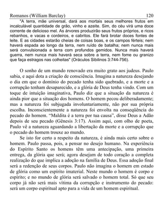 Romanos (William Barclay) 120
"A terra, mãe universal, dará aos mortais seus melhores frutos em
incalculável quantidade de grão, vinho e azeite. Sim, do céu virá uma doce
corrente de delicioso mel. As árvores produzirão seus frutos próprios, e ricos
rebanhos, e vacas e cordeiros, e cabritos. Ele fará brotar doces fontes de
leite. E as cidades estarão cheias de coisas boas, e os campos férteis; nem
haverá espada ao longo da terra, nem ruído de batalha; nem nunca mais
será convulsionada a terra com profundos gemidos. Nunca mais haverá
guerra, nem nunca mais haverá seca sobre a terra, nem fome ou granizo
que faça estragos nas colheitas" (Oráculos Sibilinos 3:744-756).
O sonho de um mundo renovado era muito grato aos judeus. Paulo
sabia, e aqui dota a criação de consciência. Imagina a natureza desejando
o dia em que o domínio do pecado tenha sido quebrado, e a morte e a
corrupção tenham desaparecido, e a glória de Deus tenha vindo. Com um
toque de intuição imaginativa, Paulo diz que a situação da natureza é
ainda pior que a situação dos homens. O homem pecou deliberadamente;
mas a natureza foi subjugada involuntariamente, não por sua própria
escolha. Inconscientemente a natureza foi envolta na conseqüência do
pecado do homem. “Maldita é a terra por tua causa”, disse Deus a Adão
depois de seu pecado (Gênesis 3:17). Assim aqui, com olho de poeta,
Paulo vê a natureza aguardando a libertação da morte e a corrupção que
o pecado do homem trouxe ao mundo.
Se isto for certo a respeito da natureza, é ainda mais certo sobre o
homem. Paulo passa, pois, a pensar no desejo humano. Na experiência
do Espírito Santo os homens têm uma antecipação, uma primeira
entrega, da glória que será; agora desejam de todo coração a completa
realização do que implica a adoção na família de Deus. Essa adoção final
será a redenção de seus corpos. Paulo não imagina o homem em estado
de glória como um espírito imaterial. Neste mundo o homem é corpo e
espírito; e no mundo de glória será salvado o homem total. Só que seu
corpo já não será mais vítima da corrupção e instrumento do pecado:
será um corpo espiritual apto para a vida de um homem espiritual.
 