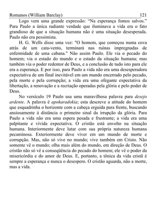 Romanos (William Barclay) 121
Logo vem uma grande expressão: “Na esperança fomos salvos.”
Para Paulo a única radiante verdade que iluminava a vida era o fato
grandioso de que a situação humana não é uma situação desesperada.
Paulo não era pessimista.
H. G. Wells disse uma vez: "O homem, que começou numa cova
atrás de um cata-vento, terminará nas ruínas impregnadas de
enfermidade de uma cabana." Não assim Paulo. Ele via o pecado do
homem; via o estado do mundo e o estado da situação humana; mas
também via o poder redentor de Deus, e a conclusão de tudo isto para ele
era a esperança. E por isso, para Paulo a vida não era uma desesperadora
expectativa de um final inevitável em um mundo encerrado pelo pecado,
pela morte e pela corrupção; a vida era uma ofegante expectativa da
libertação, a renovação e a recriação operadas pela glória e pelo poder de
Deus.
No versículo 19 Paulo usa uma maravilhosa palavra para desejo
ardente. A palavra é apokaradokia; esta descreve a atitude do homem
que esquadrinha o horizonte com a cabeça erguida para frente, buscando
ansiosamente à distância o primeiro sinal da irrupção da glória. Para
Paulo a vida não era uma espera pesada e frustrante; a vida era uma
palpitante e vívida expectativa. O cristão está envolto na situação
humana. Interiormente deve lutar com sua própria natureza humana
pecaminosa. Exteriormente deve viver em um mundo de morte e
corrupção. Mas, não só vive no mundo; vive também em Cristo. Não
somente vê o mundo; olha mais além do mundo, em direção de Deus. O
cristão não só vê a conseqüência do pecado do homem; ele vê o poder da
misericórdia e do amor de Deus. E, portanto, a tônica da vida cristã é
sempre a esperança e nunca o desespero. O cristão aguarda, não a morte,
mas a vida.
 