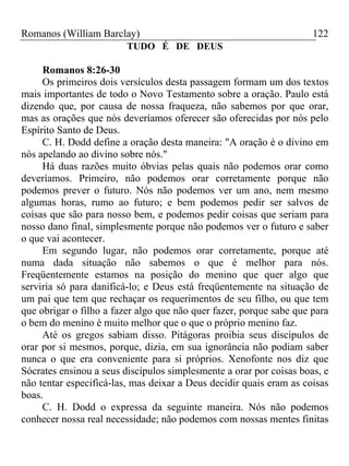 Romanos (William Barclay) 122
TUDO É DE DEUS
Romanos 8:26-30
Os primeiros dois versículos desta passagem formam um dos textos
mais importantes de todo o Novo Testamento sobre a oração. Paulo está
dizendo que, por causa de nossa fraqueza, não sabemos por que orar,
mas as orações que nós deveríamos oferecer são oferecidas por nós pelo
Espírito Santo de Deus.
C. H. Dodd define a oração desta maneira: "A oração é o divino em
nós apelando ao divino sobre nós."
Há duas razões muito óbvias pelas quais não podemos orar como
deveríamos. Primeiro, não podemos orar corretamente porque não
podemos prever o futuro. Nós não podemos ver um ano, nem mesmo
algumas horas, rumo ao futuro; e bem podemos pedir ser salvos de
coisas que são para nosso bem, e podemos pedir coisas que seriam para
nosso dano final, simplesmente porque não podemos ver o futuro e saber
o que vai acontecer.
Em segundo lugar, não podemos orar corretamente, porque até
numa dada situação não sabemos o que é melhor para nós.
Freqüentemente estamos na posição do menino que quer algo que
serviria só para danificá-lo; e Deus está freqüentemente na situação de
um pai que tem que rechaçar os requerimentos de seu filho, ou que tem
que obrigar o filho a fazer algo que não quer fazer, porque sabe que para
o bem do menino é muito melhor que o que o próprio menino faz.
Até os gregos sabiam disso. Pitágoras proibia seus discípulos de
orar por si mesmos, porque, dizia, em sua ignorância não podiam saber
nunca o que era conveniente para si próprios. Xenofonte nos diz que
Sócrates ensinou a seus discípulos simplesmente a orar por coisas boas, e
não tentar especificá-las, mas deixar a Deus decidir quais eram as coisas
boas.
C. H. Dodd o expressa da seguinte maneira. Nós não podemos
conhecer nossa real necessidade; não podemos com nossas mentes finitas
 
