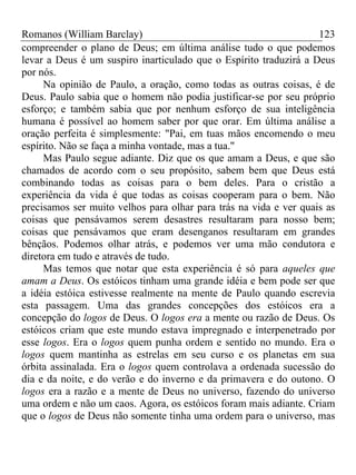 Romanos (William Barclay) 123
compreender o plano de Deus; em última análise tudo o que podemos
levar a Deus é um suspiro inarticulado que o Espírito traduzirá a Deus
por nós.
Na opinião de Paulo, a oração, como todas as outras coisas, é de
Deus. Paulo sabia que o homem não podia justificar-se por seu próprio
esforço; e também sabia que por nenhum esforço de sua inteligência
humana é possível ao homem saber por que orar. Em última análise a
oração perfeita é simplesmente: "Pai, em tuas mãos encomendo o meu
espírito. Não se faça a minha vontade, mas a tua."
Mas Paulo segue adiante. Diz que os que amam a Deus, e que são
chamados de acordo com o seu propósito, sabem bem que Deus está
combinando todas as coisas para o bem deles. Para o cristão a
experiência da vida é que todas as coisas cooperam para o bem. Não
precisamos ser muito velhos para olhar para trás na vida e ver quais as
coisas que pensávamos serem desastres resultaram para nosso bem;
coisas que pensávamos que eram desenganos resultaram em grandes
bênçãos. Podemos olhar atrás, e podemos ver uma mão condutora e
diretora em tudo e através de tudo.
Mas temos que notar que esta experiência é só para aqueles que
amam a Deus. Os estóicos tinham uma grande idéia e bem pode ser que
a idéia estóica estivesse realmente na mente de Paulo quando escrevia
esta passagem. Uma das grandes concepções dos estóicos era a
concepção do logos de Deus. O logos era a mente ou razão de Deus. Os
estóicos criam que este mundo estava impregnado e interpenetrado por
esse logos. Era o logos quem punha ordem e sentido no mundo. Era o
logos quem mantinha as estrelas em seu curso e os planetas em sua
órbita assinalada. Era o logos quem controlava a ordenada sucessão do
dia e da noite, e do verão e do inverno e da primavera e do outono. O
logos era a razão e a mente de Deus no universo, fazendo do universo
uma ordem e não um caos. Agora, os estóicos foram mais adiante. Criam
que o logos de Deus não somente tinha uma ordem para o universo, mas
 