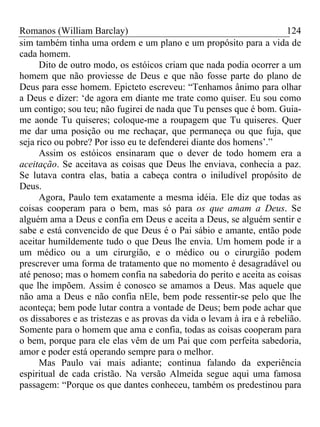 Romanos (William Barclay) 124
sim também tinha uma ordem e um plano e um propósito para a vida de
cada homem.
Dito de outro modo, os estóicos criam que nada podia ocorrer a um
homem que não proviesse de Deus e que não fosse parte do plano de
Deus para esse homem. Epicteto escreveu: “Tenhamos ânimo para olhar
a Deus e dizer: ‘de agora em diante me trate como quiser. Eu sou como
um contigo; sou teu; não fugirei de nada que Tu penses que é bom. Guia-
me aonde Tu quiseres; coloque-me a roupagem que Tu quiseres. Quer
me dar uma posição ou me rechaçar, que permaneça ou que fuja, que
seja rico ou pobre? Por isso eu te defenderei diante dos homens’.”
Assim os estóicos ensinaram que o dever de todo homem era a
aceitação. Se aceitava as coisas que Deus lhe enviava, conhecia a paz.
Se lutava contra elas, batia a cabeça contra o iniludível propósito de
Deus.
Agora, Paulo tem exatamente a mesma idéia. Ele diz que todas as
coisas cooperam para o bem, mas só para os que amam a Deus. Se
alguém ama a Deus e confia em Deus e aceita a Deus, se alguém sentir e
sabe e está convencido de que Deus é o Pai sábio e amante, então pode
aceitar humildemente tudo o que Deus lhe envia. Um homem pode ir a
um médico ou a um cirurgião, e o médico ou o cirurgião podem
prescrever uma forma de tratamento que no momento é desagradável ou
até penoso; mas o homem confia na sabedoria do perito e aceita as coisas
que lhe impõem. Assim é conosco se amamos a Deus. Mas aquele que
não ama a Deus e não confia nEle, bem pode ressentir-se pelo que lhe
aconteça; bem pode lutar contra a vontade de Deus; bem pode achar que
os dissabores e as tristezas e as provas da vida o levam à ira e à rebelião.
Somente para o homem que ama e confia, todas as coisas cooperam para
o bem, porque para ele elas vêm de um Pai que com perfeita sabedoria,
amor e poder está operando sempre para o melhor.
Mas Paulo vai mais adiante; continua falando da experiência
espiritual de cada cristão. Na versão Almeida segue aqui uma famosa
passagem: “Porque os que dantes conheceu, também os predestinou para
 