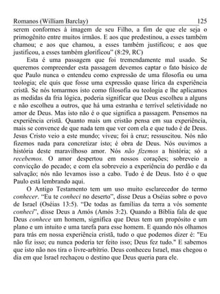 Romanos (William Barclay) 125
serem conformes à imagem de seu Filho, a fim de que ele seja o
primogênito entre muitos irmãos. E aos que predestinou, a esses também
chamou; e aos que chamou, a esses também justificou; e aos que
justificou, a esses também glorificou” (8:29, RC)
Esta é uma passagem que foi tremendamente mal usado. Se
queremos compreender esta passagem devemos captar o fato básico de
que Paulo nunca o entendeu como expressão de uma filosofia ou uma
teologia; ele quis que fosse uma expressão quase lírica da experiência
cristã. Se nós tomarmos isto como filosofia ou teologia e lhe aplicamos
as medidas da fria lógica, poderia significar que Deus escolheu a alguns
e não escolheu a outros, que há uma estranha e terrível seletividade no
amor de Deus. Mas isto não é o que significa a passagem. Pensemos na
experiência cristã. Quanto mais um cristão pensa em sua experiência,
mais se convence de que nada tem que ver com ela e que tudo é de Deus.
Jesus Cristo veio a este mundo; viveu; foi à cruz; ressuscitou. Nós não
fizemos nada para concretizar isto; é obra de Deus. Nós ouvimos a
história deste maravilhoso amor. Nós não fizemos a história; só a
recebemos. O amor despertou em nossos corações; sobreveio a
convicção do pecado; e com ela sobreveio a experiência do perdão e da
salvação; nós não levamos isso a cabo. Tudo é de Deus. Isto é o que
Paulo está lembrando aqui.
O Antigo Testamento tem um uso muito esclarecedor do termo
conhecer. “Eu te conheci no deserto”, disse Deus a Oséias sobre o povo
de Israel (Oséias 13:5). “De todas as famílias da terra a vós somente
conheci”, disse Deus a Amós (Amós 3:2). Quando a Bíblia fala de que
Deus conhece um homem, significa que Deus tem um propósito e um
plano e um intuito e uma tarefa para esse homem. E quando nós olhamos
para trás em nossa experiência cristã, tudo o que podemos dizer é: "Eu
não fiz isso; eu nunca poderia ter feito isso; Deus fez tudo." E sabemos
que isto não nos tira o livre-arbítrio. Deus conheceu Israel, mas chegou o
dia em que Israel rechaçou o destino que Deus queria para ele.
 