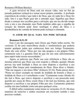 Romanos (William Barclay) 126
A guia invisível de Deus está em nossas vidas, mas no fim da
jornada podemos rechaçá-la e tomar nosso próprio caminho. A profunda
experiência do cristão é que tudo é de Deus; que ele nada fez e Deus fez
tudo. Isto é o que Paulo quer dar a entender aqui. Significa que Deus
desde o começo nos escolheu para a salvação; que em seu devido tempo
veio a nós o seu chamado; mas Paulo também sabia que o orgulho do
coração do homem pode fazer naufragar o plano de Deus e a
desobediência da vontade do homem pode rechaçar a chamada.
O AMOR DO QUAL NADA NOS PODE SEPARAR
Romanos 8:31-39
Esta é um das passagens mais líricas que Paulo tenha escrito. No
versículo 32 há uma maravilhosa alusão e reminiscência que poderia
manter qualquer judeu que conhecesse bem seu Antigo Testamento.
Paulo diz com efeito: "Deus por nós não poupou a seu próprio Filho;
certamente esta é a garantia final de que ele nos ama suficientemente
para suprir todas nossas necessidades."
Agora, as palavras que Paulo usa com referência a Deus são as
mesmas palavras que Deus usa com respeito a Abraão, quando Abraão
provou sua total lealdade a Deus ao estar disposto a sacrificar a seu
próprio filho Isaque pelo mandamento de Deus. Deus disse a Abraão:
“Não me negaste o teu único filho" (Gênesis 22:16). Paulo parece dizer:
"Pense no maior exemplo no mundo de lealdade do homem a Deus; a
lealdade de Deus a ti é semelhante a esta." Exatamente como Abraão foi
tão leal a Deus, que esteve disposto a sacrificar a sua possessão mais
querida por causa de Deus; assim Deus é tão leal aos homens, que está
disposto a sacrificar a seu próprio Filho por eles. Certamente podemos
confiar em uma lealdade como esta para qualquer coisa.
É difícil saber exatamente como tomar os versículos 33-35. Há duas
maneiras de tomá-los e ambas encerram um excelente sentido e uma
preciosa verdade.
 