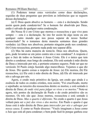 Romanos (William Barclay) 127
(1) Podemos tomar estes versículos como duas declarações,
seguidas de duas perguntas que provêem as inferências que se seguem
dessas declarações.
(a) É Deus quem absolve os homens — esta é a declaração. Sendo
assim quem pode condená-los? Se o homem for absolvido por Deus,
então é salvado de qualquer outra condenação.
(b) Nossa fé é em Cristo que morreu e ressuscitou e que vive para
sempre — esta é a declaração. Se isto for assim há algo neste ou em
qualquer outro mundo que nos possa separar de nosso Senhor
ressuscitado? Se o tomamos desta maneira sentamos duas grandes
verdades: (a) Deus nos absolveu; portanto ninguém pode nos condenar;
(b) Cristo ressuscitou; portanto nada pode nos separar dEle.
(2) Mas há outra maneira de tomá-lo. Deus nos absolveu. Quem,
pois, pode levantar-se em juízo contra nós e nos condenar? A resposta é
que o Juiz de todos os homens é Jesus Cristo. Ele é o único que tem
direito a condenar; mas longe de condenar, Ele está sentado à mão direita
de Deus e intercede por nós, e portanto estamos seguros. Pode ser que no
versículo 34 Paulo esteja fazendo algo maravilhoso. Vejamos o que diz
de Jesus. Diz quatro coisas a respeito de Jesus: (a) Ele morreu, (b) Ele
ressuscitou, (c) Ele está à mão direita de Deus, (d) Ele ali intercede por
nós e advoga por nós.
Agora, o credo mais primitivo da Igreja, um credo que ainda é a
essência de todos os credos cristãos, reza assim; "Foi crucificado, morto
e sepultado; ao terceiro dia ressuscitou dentre os mortos; e está sentado à
direita de Deus; de onde virá para julgar os vivos e os mortos." Note-se
agora, três pontos da declaração de Paulo e do credo primitivo são os
mesmos. Os três são que: Jesus morreu, ressuscitou e está sentado à
direita de Deus. Mas o quarto é diferente. No credo o quarto é que Jesus
voltará para ser o juiz dos vivos e dos mortos. Em Paulo o quarto é que
Jesus está à mão direita de Deus para interceder por nós e advogar por
nossa causa. É como se Paulo dissesse: "Vocês imaginam a Jesus como
o Juiz que está ali para condenar; e bem pode fazê-lo porque ganhou esse
 