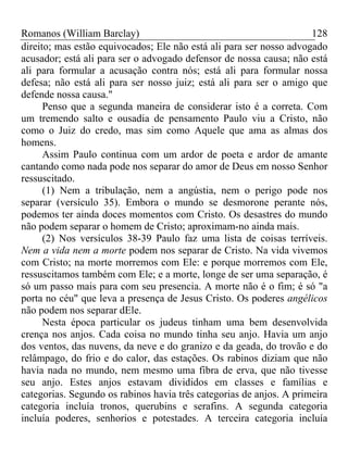 Romanos (William Barclay) 128
direito; mas estão equivocados; Ele não está ali para ser nosso advogado
acusador; está ali para ser o advogado defensor de nossa causa; não está
ali para formular a acusação contra nós; está ali para formular nossa
defesa; não está ali para ser nosso juiz; está ali para ser o amigo que
defende nossa causa."
Penso que a segunda maneira de considerar isto é a correta. Com
um tremendo salto e ousadia de pensamento Paulo viu a Cristo, não
como o Juiz do credo, mas sim como Aquele que ama as almas dos
homens.
Assim Paulo continua com um ardor de poeta e ardor de amante
cantando como nada pode nos separar do amor de Deus em nosso Senhor
ressuscitado.
(1) Nem a tribulação, nem a angústia, nem o perigo pode nos
separar (versículo 35). Embora o mundo se desmorone perante nós,
podemos ter ainda doces momentos com Cristo. Os desastres do mundo
não podem separar o homem de Cristo; aproximam-no ainda mais.
(2) Nos versículos 38-39 Paulo faz uma lista de coisas terríveis.
Nem a vida nem a morte podem nos separar de Cristo. Na vida vivemos
com Cristo; na morte morremos com Ele: e porque morremos com Ele,
ressuscitamos também com Ele; e a morte, longe de ser uma separação, é
só um passo mais para com seu presencia. A morte não é o fim; é só "a
porta no céu" que leva a presença de Jesus Cristo. Os poderes angélicos
não podem nos separar dEle.
Nesta época particular os judeus tinham uma bem desenvolvida
crença nos anjos. Cada coisa no mundo tinha seu anjo. Havia um anjo
dos ventos, das nuvens, da neve e do granizo e da geada, do trovão e do
relâmpago, do frio e do calor, das estações. Os rabinos diziam que não
havia nada no mundo, nem mesmo uma fibra de erva, que não tivesse
seu anjo. Estes anjos estavam divididos em classes e famílias e
categorias. Segundo os rabinos havia três categorias de anjos. A primeira
categoria incluía tronos, querubins e serafins. A segunda categoria
incluía poderes, senhorios e potestades. A terceira categoria incluía
 