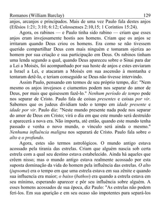 Romanos (William Barclay) 129
anjos, arcanjos e principados. Mais de uma vez Paulo fala destes anjos
(Efésios 1:21; 3:10; 6:12; Colossenses 2:10,15; 1 Coríntios 15:24).
Agora, os rabinos — e Paulo tinha sido rabino — criam que esses
anjos eram invejosamente hostis aos homens. Criam que os anjos se
irritaram quando Deus criou os homens. Era como se não tivessem
querido compartilhar Deus com mais ninguém e tomaram ojeriza ao
homem por sua criação e sua participação em Deus. Os rabinos tinham
uma lenda segundo a qual, quando Deus apareceu sobre o Sinai para dar
a Lei a Moisés, foi acompanhado por sua hoste de anjos e estes enviaram
a Israel a Lei, e atacaram a Moisés em sua ascensão à montanha e
tentaram detê-lo, e teriam conseguido se Deus não tivesse intervindo.
Assim Paulo, pensando em termos de seu próprio tempo, diz: "Nem
mesmo os anjos invejosos e ciumentos podem nos separar do amor de
Deus, por mais que quisessem fazê-lo." Nenhum período de tempo pode
nos separar de Cristo. Paulo fala de coisas presentes e coisas por vir.
Sabemos que os judeus dividiam todo o tempo em idade presente e
idade por vir. Paulo diz: "Neste mundo presente nada pode nos separar
do amor de Deus em Cristo; virá o dia em que este mundo será destruído
e aparecerá a nova era. Não importa, até então, quando este mundo tenha
passado e venha o novo mundo, o vínculo será ainda o mesmo."
Nenhuma influência maligna nos separará de Cristo. Paulo fala sobre o
alto e o profundo.
Agora, estes são termos astrológicos. O mundo antigo estava
acossado pela tirania das estrelas. Criam que alguém nascia sob certa
estrela com a qual seu destino estava estabelecido. Ainda há aqueles que
crêem nisso; mas o mundo antigo estava realmente acossado por esta
suposta dominação da vida do homem pela influência das estrelas. O alto
(jupsoma) era o tempo em que uma estrela estava em sua zênite e quando
sua influencia era maior; o baixo (bathos) era quando a estrela estava em
seu mínimo, esperando aparecer e pôr seu influência sobre alguém. A
esses homens acossados de sua época, diz Paulo: "As estrelas não podem
feri-los. Em sua aparição e em seu ocaso são impotentes para separá-los
 