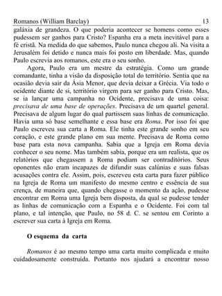 Romanos (William Barclay) 13
galáxia de grandeza. O que poderia acontecer se homens como esses
pudessem ser ganhos para Cristo? Espanha era a meta inevitável para a
fé cristã. Na medida do que sabemos, Paulo nunca chegou ali. Na visita a
Jerusalém foi detido e nunca mais foi posto em liberdade. Mas, quando
Paulo escrevia aos romanos, este era o seu sonho.
Agora, Paulo era um mestre da estratégia. Como um grande
comandante, tinha a visão da disposição total do território. Sentia que na
ocasião devia sair da Ásia Menor, que devia deixar a Grécia. Via todo o
ocidente diante de si, território virgem para ser ganho para Cristo. Mas,
se ia lançar uma campanha no Ocidente, precisava de uma coisa:
precisava de uma base de operações. Precisava de um quartel general.
Precisava de algum lugar do qual partissem suas linhas de comunicação.
Havia uma só base semelhante e essa base era Roma. Por isso foi que
Paulo escreveu sua carta a Roma. Ele tinha este grande sonho em seu
coração, e este grande plano em sua mente. Precisava de Roma como
base para esta nova campanha. Sabia que a Igreja em Roma devia
conhecer o seu nome. Mas também sabia, porque era um realista, que os
relatórios que chegassem a Roma podiam ser contraditórios. Seus
oponentes não eram incapazes de difundir suas calúnias e suas falsas
acusações contra ele. Assim, pois, escreveu esta carta para fazer público
na Igreja de Roma um manifesto do mesmo centro e essência de sua
crença, de maneira que, quando chegasse o momento da ação, pudesse
encontrar em Roma uma Igreja bem disposta, da qual se pudesse tender
as linhas de comunicação com a Espanha e o Ocidente. Foi com tal
plano, e tal intenção, que Paulo, no 58 d. C. se sentou em Corinto a
escrever sua carta à Igreja em Roma.
O esquema da carta
Romanos é ao mesmo tempo uma carta muito complicada e muito
cuidadosamente construída. Portanto nos ajudará a encontrar nosso
 