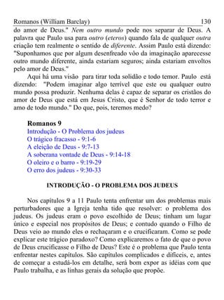 Romanos (William Barclay) 130
do amor de Deus." Nem outro mundo pode nos separar de Deus. A
palavra que Paulo usa para outro (eteros) quando fala de qualquer outra
criação tem realmente o sentido de diferente. Assim Paulo está dizendo:
"Suponhamos que por algum desenfreado vôo da imaginação aparecesse
outro mundo diferente, ainda estariam seguros; ainda estariam envoltos
pelo amor de Deus."
Aqui há uma visão para tirar toda solidão e todo temor. Paulo está
dizendo: "Podem imaginar algo terrível que este ou qualquer outro
mundo possa produzir. Nenhuma delas é capaz de separar os cristãos do
amor de Deus que está em Jesus Cristo, que é Senhor de todo terror e
amo de todo mundo." Do que, pois, teremos medo?
Romanos 9
Introdução - O Problema dos judeus
O trágico fracasso - 9:1-6
A eleição de Deus - 9:7-13
A soberana vontade de Deus - 9:14-18
O oleiro e o barro - 9:19-29
O erro dos judeus - 9:30-33
INTRODUÇÃO - O PROBLEMA DOS JUDEUS
Nos capítulos 9 a 11 Paulo tenta enfrentar um dos problemas mais
perturbadores que a Igreja tenha tido que resolver: o problema dos
judeus. Os judeus eram o povo escolhido de Deus; tinham um lugar
único e especial nos propósitos de Deus; e contudo quando o Filho de
Deus veio ao mundo eles o rechaçaram e o crucificaram. Como se pode
explicar este trágico paradoxo? Como explicaremos o fato de que o povo
de Deus crucificasse o Filho de Deus? Este é o problema que Paulo tenta
enfrentar nestes capítulos. São capítulos complicados e difíceis, e, antes
de começar a estudá-los em detalhe, será bom expor as idéias com que
Paulo trabalha, e as linhas gerais da solução que propõe.
 