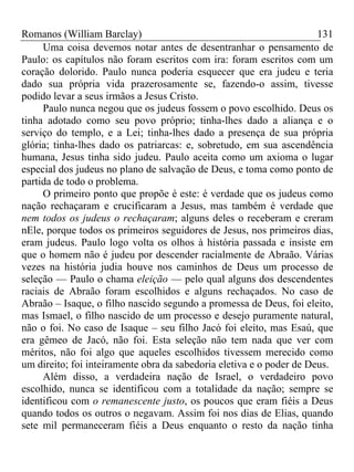 Romanos (William Barclay) 131
Uma coisa devemos notar antes de desentranhar o pensamento de
Paulo: os capítulos não foram escritos com ira: foram escritos com um
coração dolorido. Paulo nunca poderia esquecer que era judeu e teria
dado sua própria vida prazerosamente se, fazendo-o assim, tivesse
podido levar a seus irmãos a Jesus Cristo.
Paulo nunca negou que os judeus fossem o povo escolhido. Deus os
tinha adotado como seu povo próprio; tinha-lhes dado a aliança e o
serviço do templo, e a Lei; tinha-lhes dado a presença de sua própria
glória; tinha-lhes dado os patriarcas: e, sobretudo, em sua ascendência
humana, Jesus tinha sido judeu. Paulo aceita como um axioma o lugar
especial dos judeus no plano de salvação de Deus, e toma como ponto de
partida de todo o problema.
O primeiro ponto que propõe é este: é verdade que os judeus como
nação rechaçaram e crucificaram a Jesus, mas também é verdade que
nem todos os judeus o rechaçaram; alguns deles o receberam e creram
nEle, porque todos os primeiros seguidores de Jesus, nos primeiros dias,
eram judeus. Paulo logo volta os olhos à história passada e insiste em
que o homem não é judeu por descender racialmente de Abraão. Várias
vezes na história judia houve nos caminhos de Deus um processo de
seleção — Paulo o chama eleição — pelo qual alguns dos descendentes
raciais de Abraão foram escolhidos e alguns rechaçados. No caso de
Abraão – Isaque, o filho nascido segundo a promessa de Deus, foi eleito,
mas Ismael, o filho nascido de um processo e desejo puramente natural,
não o foi. No caso de Isaque – seu filho Jacó foi eleito, mas Esaú, que
era gêmeo de Jacó, não foi. Esta seleção não tem nada que ver com
méritos, não foi algo que aqueles escolhidos tivessem merecido como
um direito; foi inteiramente obra da sabedoria eletiva e o poder de Deus.
Além disso, a verdadeira nação de Israel, o verdadeiro povo
escolhido, nunca se identificou com a totalidade da nação; sempre se
identificou com o remanescente justo, os poucos que eram fiéis a Deus
quando todos os outros o negavam. Assim foi nos dias de Elias, quando
sete mil permaneceram fiéis a Deus enquanto o resto da nação tinha
 