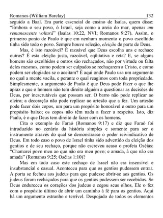 Romanos (William Barclay) 132
seguido a Baal. Era parte essencial do ensino de Isaías, quem disse:
“Embora o seu povo, ó Israel, seja como a areia do mar, apenas um
remanescente voltará” (Isaías 10:22, NVI; Romanos 9:27). Assim, o
primeiro ponto de Paulo é que em nenhum momento o povo escolhido
tinha sido todo o povo. Sempre houve seleção, eleição de parte de Deus.
Mas, é isto razoável? É razoável que Deus escolha uns e rechace
outros? É esta eleição justa, razoável, eqüitativa e reta? E, se alguns
homens são escolhidos e outros são rechaçados, não por virtude ou falta
deles mesmos, como podem ser culpados se rechaçarem a Cristo, e como
podem ser elogiados se o aceitam? É aqui onde Paulo usa um argumento
no qual a mente vacila, e perante o qual reagimos com toda propriedade.
Simplesmente, o argumento de Paulo é que Deus pode fazer o que lhe
apraz e que o homem não tem direito alguém a questionar as decisões de
Deus, por inescrutáveis que possam ser. O barro não pode replicar ao
oleiro; a decoração não pode replicar ao artesão que a fez. Um artesão
pode fazer dois copos, um para um propósito honorável e outro para um
propósito baixo; os copos não têm nada a fazer a respeito. Isto, diz
Paulo, é o que Deus tem direito de fazer com os homens.
Cita o exemplo de Faraó (Romanos 9:17) e diz que Faraó foi
introduzido no cenário da história simples e somente para ser o
instrumento através do qual se demonstrasse o poder reivindicativo de
Deus. Em todo caso o povo de Israel tinha sido advertido da eleição dos
gentios e de seu rechaço, porque não escreveu acaso o profeta Oséias:
“Chamarei povo meu ao que não era meu povo; e amada, à que não era
amada” (Romanos 9:25; Oséias 1:10)?
Mas em todo caso este rechaço de Israel não era insensível e
insubstancial e casual. Aconteceu para que os gentios pudessem entrar.
A porta se fechou aos judeus para que pudesse abrir-se aos gentios. Os
judeus foram rechaçados para que os gentios pudessem ser recebidos. Se
Deus endureceu os corações dos judeus e cegou seus olhos, Ele o fez
com o propósito último de abrir um caminho à fé para os gentios. Aqui
há um argumento estranho e terrível. Despojado de todos os elementos
 