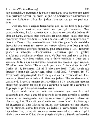 Romanos (William Barclay) 133
não essenciais, o argumento de Paulo é que Deus pode fazer o que quiser
com qualquer homem ou nação, e que deliberadamente obscureceu as
mentes e fechou os olhos dos judeus para que os gentios pudessem
entrar.
Qual era, pois, o engano fundamental dos judeus? Esta pode parecer
uma pergunta curiosa em vista do que já dissemos. Mas,
paradoxalmente, Paulo sustenta que embora o rechaço dos judeus foi
obra de Deus, contudo não precisava ter acontecido. Paulo não pode
escapar do eterno paradoxo — nem o deseja — de que ao mesmo tempo
tudo é de Deus e o homem tem livre-arbítrio. O engano fundamental dos
judeus foi que tentaram alcançar uma correta relação com Deus por meio
de seus próprios esforços humanos, pela obediência à Lei. Tentaram
ganhar a salvação autonomamente; enquanto que os gentios
simplesmente aceitaram o oferecimento de Deus em confiança perfeita e
total. Agora, os judeus sabiam que o único caminho a Deus era o
caminho da fé, e que os interesses humanos não levam a lugar nenhum.
Não disse acaso Isaías: “Todo aquele que nele crê não será confundido”
(Isaías 28:16; Romanos 10:11)? E não disse Joel: “Todo aquele que
invocar o nome do Senhor será salvo” (Joel 2:32; Romanos 10:13)?
Certamente, ninguém pode ter fé até que ouça o oferecimento de Deus;
mas este oferecimento tinha sido feito aos judeus. Eles se aferraram ao
caminho do interesse humano pela obediência à Lei; apostaram tudo nas
obras; mas deveriam ter sabido que o caminho de Deus era o caminho da
fé, porque os profetas o haviam dito assim.
Agora, mais uma vez terá que acentuar que tudo isto está
concertado por Deus; e que foi concertado assim para permitir os gentios
entrarem. Por conseguinte Paulo se volta para os gentios. Ordena-lhes
não ter orgulho. Eles estão na situação do renovo de oliveira brava que
foi enxertada em uma oliveira de jardim. Não conseguiram sua salvação
por si mesmos, como tampouco os judeus a conseguiram; de fato,
dependem dos judeus; são somente ramos enxertados; a raiz e o pé é
ainda o povo eleito. O fato de sua própria eleição e o fato do rechaço dos
 
