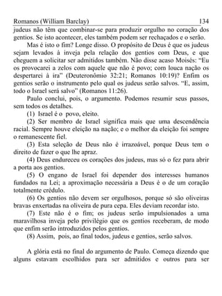 Romanos (William Barclay) 134
judeus não têm que combinar-se para produzir orgulho no coração dos
gentios. Se isto acontecer, eles também podem ser rechaçados e o serão.
Mas é isto o fim? Longe disso. O propósito de Deus é que os judeus
sejam levados à inveja pela relação dos gentios com Deus, e que
cheguem a solicitar ser admitidos também. Não disse acaso Moisés: “Eu
os provocarei a zelos com aquele que não é povo; com louca nação os
despertarei à ira” (Deuteronômio 32:21; Romanos 10:19)? Enfim os
gentios serão o instrumento pelo qual os judeus serão salvos. “E, assim,
todo o Israel será salvo” (Romanos 11:26).
Paulo conclui, pois, o argumento. Podemos resumir seus passos,
sem todos os detalhes.
(1) Israel é o povo, eleito.
(2) Ser membro de Israel significa mais que uma descendência
racial. Sempre houve eleição na nação; e o melhor da eleição foi sempre
o remanescente fiel.
(3) Esta seleção de Deus não é irrazoável, porque Deus tem o
direito de fazer o que lhe apraz.
(4) Deus endureceu os corações dos judeus, mas só o fez para abrir
a porta aos gentios.
(5) O engano de Israel foi depender dos interesses humanos
fundados na Lei; a aproximação necessária a Deus é o de um coração
totalmente crédulo.
(6) Os gentios não devem ser orgulhosos, porque só são oliveiras
bravas enxertadas na oliveira de pura cepa. Eles deviam recordar isto.
(7) Este não é o fim; os judeus serão impulsionados a uma
maravilhosa inveja pelo privilégio que os gentios receberam, de modo
que enfim serão introduzidos pelos gentios.
(8) Assim, pois, ao final todos, judeus e gentios, serão salvos.
A glória está no final do argumento de Paulo. Começa dizendo que
alguns estavam escolhidos para ser admitidos e outros para ser
 