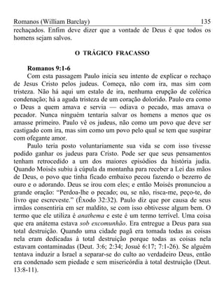 Romanos (William Barclay) 135
rechaçados. Enfim deve dizer que a vontade de Deus é que todos os
homens sejam salvos.
O TRÁGICO FRACASSO
Romanos 9:1-6
Com esta passagem Paulo inicia seu intento de explicar o rechaço
de Jesus Cristo pelos judeus. Começa, não com ira, mas sim com
tristeza. Não há aqui um estalo de ira, nenhuma erupção de colérica
condenação; há a aguda tristeza de um coração dolorido. Paulo era como
o Deus a quem amava e servia — odiava o pecado, mas amava o
pecador. Nunca ninguém tentaria salvar os homens a menos que os
amasse primeiro. Paulo vê os judeus, não como um povo que deve ser
castigado com ira, mas sim como um povo pelo qual se tem que suspirar
com ofegante amor.
Paulo teria posto voluntariamente sua vida se com isso tivesse
podido ganhar os judeus para Cristo. Pode ser que seus pensamentos
tenham retrocedido a um dos maiores episódios da história judia.
Quando Moisés subiu à cúpula da montanha para receber a Lei das mãos
de Deus, o povo que tinha ficado embaixo pecou fazendo o bezerro de
ouro e o adorando. Deus se irou com eles; e então Moisés pronunciou a
grande oração: “Perdoa-lhe o pecado; ou, se não, risca-me, peço-te, do
livro que escreveste.” (Êxodo 32:32). Paulo diz que por causa de seus
irmãos consentiria em ser maldito, se com isso obtivesse algum bem. O
termo que ele utiliza é anathema e este é um termo terrível. Uma coisa
que era anátema estava sob excomunhão. Era entregue a Deus para sua
total destruição. Quando uma cidade pagã era tomada todas as coisas
nela eram dedicadas à total destruição porque todas as coisas nela
estavam contaminadas (Deut. 3:6; 2:34; Josué 6:17; 7:1-26). Se alguém
tentava induzir a Israel a separar-se do culto ao verdadeiro Deus, então
era condenado sem piedade e sem misericórdia à total destruição (Deut.
13:8-11).
 