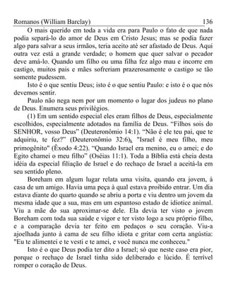 Romanos (William Barclay) 136
O mais querido em toda a vida era para Paulo o fato de que nada
podia separá-lo do amor de Deus em Cristo Jesus; mas se podia fazer
algo para salvar a seus irmãos, teria aceito até ser afastado de Deus. Aqui
outra vez está a grande verdade; o homem que quer salvar o pecador
deve amá-lo. Quando um filho ou uma filha fez algo mau e incorre em
castigo, muitos pais e mães sofreriam prazerosamente o castigo se tão
somente pudessem.
Isto é o que sentiu Deus; isto é o que sentiu Paulo: e isto é o que nós
devemos sentir.
Paulo não nega nem por um momento o lugar dos judeus no plano
de Deus. Enumera seus privilégios.
(1) Em um sentido especial eles eram filhos de Deus, especialmente
escolhidos, especialmente adotados na família de Deus. “Filhos sois do
SENHOR, vosso Deus” (Deuteronômio 14:1). “Não é ele teu pai, que te
adquiriu, te fez?” (Deuteronômio 32:6)k "Israel é meu filho, meu
primogênito" (Êxodo 4:22). “Quando Israel era menino, eu o amei; e do
Egito chamei o meu filho” (Oséias 11:1). Toda a Bíblia está cheia desta
idéia da especial filiação de Israel e do rechaço de Israel a aceitá-la em
seu sentido pleno.
Boreham em algum lugar relata uma visita, quando era jovem, à
casa de um amigo. Havia uma peça à qual estava proibido entrar. Um dia
estava diante do quarto quando se abriu a porta e viu dentro um jovem da
mesma idade que a sua, mas em um espantoso estado de idiotice animal.
Viu a mãe do sua aproximar-se dele. Ela devia ter visto o jovem
Boreham com toda sua saúde e vigor e ter visto logo a seu próprio filho,
e a comparação devia ter feito em pedaços o seu coração. Viu-a
ajoelhada junto à cama de seu filho idiota e gritar com certa angústia:
"Eu te alimentei e te vesti e te amei, e você nunca me conheceu."
Isto é o que Deus podia ter dito a Israel; só que neste caso era pior,
porque o rechaço de Israel tinha sido deliberado e lúcido. É terrível
romper o coração de Deus.
 