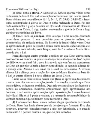 Romanos (William Barclay) 137
(2) Israel tinha a glória. A shekinah ou kaboth aparece várias vezes
na história de Israel. Era o divino esplendor luminoso que descia quando
Deus visitava seu povo (Êxodo 16:10; 24:16, 17; 29:43; 33:18-22). Israel
tinha contemplado a glória de Deus e tinha rechaçado a Deus. Foi-nos
dado contemplar a glória do amor de Deus e da misericórdia de Deus no
rosto de Jesus Cristo. É algo terrível contemplar a glória de Deus e logo
escolher os caminhos da Terra.
(3) Israel tinha as alianças. Uma aliança é uma relação contraída
entre duas pessoas. É um convênio para o proveito mútuo; um
compromisso de amizade mútua. Na história de Israel várias vezes Deus
se aproximou do povo de Israel e entrou numa relação especial com ele.
Assim o fez com Abraão, com Isaque, com Jacó e sobre o Monte Sinai
quando deu a Lei.
Irineu distingue quatro grandes ocasiões em que Deus entrou neste
acordo com os homens. A primeira aliança foi a aliança com Noé depois
do dilúvio, e seu sinal foi o arco íris no céu que confirmava a promessa
de Deus de que não voltaria a haver outro dilúvio. A segunda aliança foi
a aliança com Abraão e seu sinal foi o sinal da circuncisão. A terceira
aliança foi a aliança com a nação, lavrado no Monte Sinai e sua base foi
a Lei. A quarta aliança é a nova aliança em Jesus Cristo.
É uma coisa maravilhosa pensar que Deus se aproxima dos homens
e entra com eles em uma relação jurada. É a simples verdade que Deus
nunca deixou os homens sozinhos. Deus não se aproximou dos homens e
depois os abandonou. Realizou aproximação após aproximação aos
homens; e até realiza aproximação após aproximação à alma humana
individual. Ele está à porta e chama; e a tremenda responsabilidade da
vontade humana é que o homem pode rechaçar a Deus.
(4) Tinham a Lei. Israel nunca poderia alegar ignorância da vontade
de Deus; Deus lhes havia dito o que ele desejava que fizessem. E se eles
pecavam, pecavam conscientemente e não por ignorância, e o pecado
consciente é o pecado contra a luz, que é o pior de todos.
 