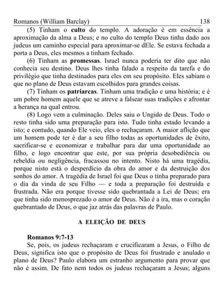 Romanos (William Barclay) 138
(5) Tinham o culto do templo. A adoração é em essência a
aproximação da alma a Deus; e no culto do templo Deus tinha dado aos
judeus um caminho especial para aproximar-se dEle. Se estava fechada a
porta a Deus, eles mesmos a tinham fechado.
(6) Tinham as promessas. Israel nunca poderia ter dito que não
conhecia seu destino. Deus lhes tinha falado a respeito da tarefa e do
privilégio que tinha destinados para eles em seu propósito. Eles sabiam o
que no plano de Deus estavam escolhidos para grandes coisas.
(7) Tinham os patriarcas. Tinham uma tradição e uma história; e é
um pobre homem aquele que se atreve a falsear suas tradições e afrontar
a herança na qual entrou.
(8) Logo vem a culminação. Deles saiu o Ungido de Deus. Todo o
resto tinha sido uma preparação para isto. Tudo tinha estado levando a
isto; e contudo, quando Ele veio, eles o rechaçaram. A maior aflição que
um homem pode ter é dar a seu filho todas as oportunidades de êxito,
sacrificar-se e economizar e trabalhar para dar uma oportunidade ao
filho, e logo encontrar que este, por sua própria desobediência ou
rebeldia ou negligência, fracassou no intento. Nisto há uma tragédia,
porque nisto está o desperdício da obra do amor e da destruição dos
sonhos do amor. A tragédia de Israel foi que Deus o tinha preparado para
o dia da vinda de seu Filho — e toda a preparação foi destruída e
frustrada. Não era porque tivesse sido quebrantada a Lei de Deus; era
que tinha sido menosprezado o amor de Deus. Não é a ira, mas o coração
quebrantado de Deus, o que jaz atrás das palavras de Paulo.
A ELEIÇÃO DE DEUS
Romanos 9:7-13
Se, pois, os judeus rechaçaram e crucificaram a Jesus, o Filho de
Deus, significa isto que o propósito de Deus foi frustrado e anulado o
plano de Deus? Paulo elabora um estranho argumento para provar que
não é assim. De fato nem todos os judeus rechaçaram a Jesus; alguns
 