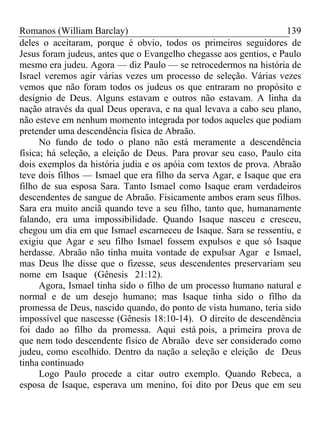Romanos (William Barclay) 139
deles o aceitaram, porque é obvio, todos os primeiros seguidores de
Jesus foram judeus, antes que o Evangelho chegasse aos gentios, e Paulo
mesmo era judeu. Agora — diz Paulo — se retrocedermos na história de
Israel veremos agir várias vezes um processo de seleção. Várias vezes
vemos que não foram todos os judeus os que entraram no propósito e
desígnio de Deus. Alguns estavam e outros não estavam. A linha da
nação através da qual Deus operava, e na qual levava a cabo seu plano,
não esteve em nenhum momento integrada por todos aqueles que podiam
pretender uma descendência física de Abraão.
No fundo de todo o plano não está meramente a descendência
física; há seleção, a eleição de Deus. Para provar seu caso, Paulo cita
dois exemplos da história judia e os apóia com textos de prova. Abraão
teve dois filhos — Ismael que era filho da serva Agar, e Isaque que era
filho de sua esposa Sara. Tanto Ismael como Isaque eram verdadeiros
descendentes de sangue de Abraão. Fisicamente ambos eram seus filhos.
Sara era muito anciã quando teve a seu filho, tanto que, humanamente
falando, era uma impossibilidade. Quando Isaque nasceu e cresceu,
chegou um dia em que Ismael escarneceu de Isaque. Sara se ressentiu, e
exigiu que Agar e seu filho Ismael fossem expulsos e que só Isaque
herdasse. Abraão não tinha muita vontade de expulsar Agar e Ismael,
mas Deus lhe disse que o fizesse, seus descendentes preservariam seu
nome em Isaque (Gênesis 21:12).
Agora, Ismael tinha sido o filho de um processo humano natural e
normal e de um desejo humano; mas Isaque tinha sido o filho da
promessa de Deus, nascido quando, do ponto de vista humano, teria sido
impossível que nascesse (Gênesis 18:10-14). O direito de descendência
foi dado ao filho da promessa. Aqui está pois, a primeira prova de
que nem todo descendente físico de Abraão deve ser considerado como
judeu, como escolhido. Dentro da nação a seleção e eleição de Deus
tinha continuado
Logo Paulo procede a citar outro exemplo. Quando Rebeca, a
esposa de Isaque, esperava um menino, foi dito por Deus que em seu
 