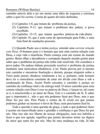 Romanos (William Barclay) 14
caminho através dela o ter em mente uma idéia do esquema e estrutura
sobre a qual foi escrita. Consta de quatro divisões definidas:
(1) Capítulos 1-8, que tratam do problema da justiça.
(2) Capítulos 9-11, que tratam o problema dos judeus, o povo
escolhido.
(3) Capítulos 12-15, que tratam questões práticas da vida diária.
(4) Capítulo 16, que é uma carta de apresentação para Febe, e uma
lista final de saudações pessoais.
(1) Quando Paulo usa o termo justiça, entende uma correta relação
com Deus. O homem justo é o homem que tem uma correta relação com
Deus, e cuja vida o manifesta. Paulo começa com um exame do mundo
gentio. Basta olhar a decadência e corrupção daquele mundo gentio para
saber que o problema da justiça não tinha sido resolvido. Ele considera o
povo judeu. Os judeus tinham procurado resolver o problema da justiça
mediante uma meticulosa obediência .à lei. Paulo provou por si mesmo
este caminho e encontrou frustração e derrota, porque ninguém sobre a
Terra pode jamais obedecer totalmente a lei, e, portanto, todo homem
deve ter a consciência constante de estar em dívida com Deus e sob a
condenação de Deus. Assim Paulo encontra o caminho à justiça no
caminho da confiança total e da entrega total. O único caminho para uma
correta relação com Deus é crer na palavra de Deus, e lançar-se, tal como
se é, à misericórdia e ao amor de Deus. Este é o caminho da fé. É saber
que o importante é , não o que nós podemos fazer por Deus, mas o que
Deus fez por nós. Para Paulo o centro da fé cristã era que jamais
podemos ganhar ou merecer o favor de Deus, nem precisamos fazê-lo.
Toda a questão é uma questão de graça, e tudo o que podemos fazer
é aceitar em maravilhado amor e gratidão e confiança o que Deus fez por
nós. Mas isto não nos liberta de nossas obrigações, nem nos habilita a
fazer o que nos agrade; significa que jamais devemos tentar ser dignos
do amor que tanto fez por nós. Mas há uma mudança na vida. Já não
 