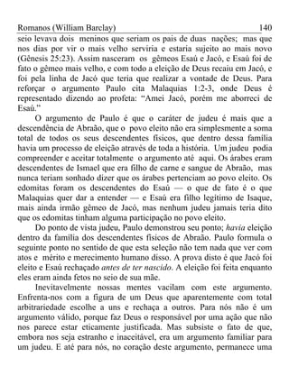 Romanos (William Barclay) 140
seio levava dois meninos que seriam os pais de duas nações; mas que
nos dias por vir o mais velho serviria e estaria sujeito ao mais novo
(Gênesis 25:23). Assim nasceram os gêmeos Esaú e Jacó, e Esaú foi de
fato o gêmeo mais velho, e com todo a eleição de Deus recaiu em Jacó, e
foi pela linha de Jacó que teria que realizar a vontade de Deus. Para
reforçar o argumento Paulo cita Malaquias 1:2-3, onde Deus é
representado dizendo ao profeta: “Amei Jacó, porém me aborreci de
Esaú.”
O argumento de Paulo é que o caráter de judeu é mais que a
descendência de Abraão, que o povo eleito não era simplesmente a soma
total de todos os seus descendentes físicos, que dentro dessa família
havia um processo de eleição através de toda a história. Um judeu podia
compreender e aceitar totalmente o argumento até aqui. Os árabes eram
descendentes de Ismael que era filho de carne e sangue de Abraão, mas
nunca teriam sonhado dizer que os árabes pertenciam ao povo eleito. Os
edomitas foram os descendentes do Esaú — o que de fato é o que
Malaquias quer dar a entender — e Esaú era filho legítimo de Isaque,
mais ainda irmão gêmeo de Jacó, mas nenhum judeu jamais teria dito
que os edomitas tinham alguma participação no povo eleito.
Do ponto de vista judeu, Paulo demonstrou seu ponto; havia eleição
dentro da família dos descendentes físicos de Abraão. Paulo formula o
seguinte ponto no sentido de que esta seleção não tem nada que ver com
atos e mérito e merecimento humano disso. A prova disto é que Jacó foi
eleito e Esaú rechaçado antes de ter nascido. A eleição foi feita enquanto
eles eram ainda fetos no seio de sua mãe.
Inevitavelmente nossas mentes vacilam com este argumento.
Enfrenta-nos com a figura de um Deus que aparentemente com total
arbitrariedade escolhe a uns e rechaça a outros. Para nós não é um
argumento válido, porque faz Deus o responsável por uma ação que não
nos parece estar eticamente justificada. Mas subsiste o fato de que,
embora nos seja estranho e inaceitável, era um argumento familiar para
um judeu. E até para nós, no coração deste argumento, permanece uma
 