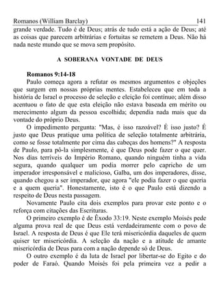 Romanos (William Barclay) 141
grande verdade. Tudo é de Deus; atrás de tudo está a ação de Deus; até
as coisas que parecem arbitrárias e fortuitas se remetem a Deus. Não há
nada neste mundo que se mova sem propósito.
A SOBERANA VONTADE DE DEUS
Romanos 9:14-18
Paulo começa agora a refutar os mesmos argumentos e objeções
que surgem em nossas próprias mentes. Estabeleceu que em toda a
história de Israel o processo de seleção e eleição foi contínuo; além disso
acentuou o fato de que esta eleição não estava baseada em mérito ou
merecimento algum da pessoa escolhida; dependia nada mais que da
vontade do próprio Deus.
O impedimento pergunta: "Mas, é isso razoável? É isso justo? É
justo que Deus pratique uma política de seleção totalmente arbitrária,
como se fosse totalmente por cima das cabeças dos homens?" A resposta
de Paulo, para pô-la simplesmente, é que Deus pode fazer o que quer.
Nos dias terríveis do Império Romano, quando ninguém tinha a vida
segura, quando qualquer um podia morrer pelo capricho de um
imperador irresponsável e malicioso, Galba, um dos imperadores, disse,
quando chegou a ser imperador, que agora "ele podia fazer o que queria
e a quem queria". Honestamente, isto é o que Paulo está dizendo a
respeito de Deus nesta passagem.
Novamente Paulo cita dois exemplos para provar este ponto e o
reforça com citações das Escrituras.
O primeiro exemplo é de Êxodo 33:19. Neste exemplo Moisés pede
alguma prova real de que Deus está verdadeiramente com o povo de
Israel. A resposta de Deus é que Ele terá misericórdia daqueles de quem
quiser ter misericórdia. A seleção da nação e a atitude de amante
misericórdia de Deus para com a nação depende só de Deus.
O outro exemplo é da luta de Israel por libertar-se do Egito e do
poder de Faraó. Quando Moisés foi pela primeira vez a pedir a
 