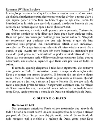 Romanos (William Barclay) 142
libertação, preveniu a Faraó que Deus havia trazido para Faraó o cenário
da história simplesmente para demonstrar o poder divino, e tornar claro o
que aquele poder divino faria ao homem que se opusesse. Faraó foi
introduzido na história para servir de exemplo a todos os homens do que
acontece ao homem que se opõe a Deus (Êxodo 9-16).
Mais uma vez, a mente vacila perante este argumento. Certamente,
em nenhum sentido se pode dizer que Deus pode fazer qualquer coisa.
Deus não pode fazer nada que contradiga sua própria natureza. Não pode
ser responsável por qualquer ato que seja injusto e que, de fato,
quebrante suas próprias leis. Encontramos difícil, e até impossível,
conceber um Deus que irresponsavelmente dá misericórdia a uns e não a
outros, e que levanta um rei para ser mero boneco ou manequim por
meio do qual possa ser demonstrado o poder reivindicativo de Deus.
Outra vez, o argumento seria válido e convincente para um judeu, porque
novamente, em essência, significa que Deus está por trás de todas as
coisas.
E contudo, quando chegamos à raiz deste argumento, ele conserva
uma grande verdade. É impossível pensar a respeito da relação entre
Deus e o homem em termos de justiça. O homem não tem direito algum
sobre Deus. A criatura não tem direito algum sobre o Criador. Quando
seja que entre a justiça, a resposta é que o homem não merece nada de
Deus e não pode pretender nada. O argumento esclarece que, na relação
de Deus com os homens, o essencial nunca pode ser o direito do homem
sobre Deus, senão somente a vontade de Deus e a misericórdia de Deus.
O OLEIRO E O BARRO
Romanos 9:19-29
Nas passagens anteriores Paulo esteve mostrando que através de
toda a história de Israel houve um contínuo processo de seleção e eleição
por parte de Deus. Surge uma objeção muito natural: Se no fundo de
todo processo está a eleição e o rechaço de Deus, como pode Deus
 