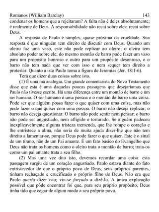 Romanos (William Barclay) 143
condenar os homens que a rejeitaram? A falta não é deles absolutamente;
é realmente de Deus. A responsabilidade não recai sobre eles; recai sobre
Deus.
A resposta de Paulo é simples, quase próxima da crueldade. Sua
resposta é que ninguém tem direito de discutir com Deus. Quando um
oleiro faz uma vaso, este não pode replicar ao oleiro; o oleiro tem
absoluto poder sobre ele; do mesmo montão de barro pode fazer um vaso
para um propósito honroso e outro para um propósito desonroso, e o
barro não tem nada que ver com isso e nem sequer tem direito a
protestar. Quanto a isto Paulo toma a figura de Jeremias (Jer. 18:1-6).
Terá que dizer duas coisas sobre isto.
(1) É uma má analogia. Um grande comentarista do Novo Testamento
disse que esta é uma daquelas poucas passagens que desejaríamos que
Paulo não tivesse escrito. Há uma diferença entre um montão de barro e um
ser humano. O ser humano é uma pessoa e o montão de barro uma coisa.
Pode ser que alguém possa fazer o que quiser com uma coisa, mas não
pode fazer o que quiser com uma pessoa. O barro não deseja replicar; o
barro não deseja questionar. O barro não pode sentir nem pensar; o barro
não pode ser angustiado, nem afligido e torturado. Se alguém padeceu
inexplicavelmente alguma tristeza tremenda, que lhe rompe o coração e
lhe entristece a alma, não seria de muita ajuda dizer-lhe que não tem
direito a lamentar-se, porque Deus pode fazer o que quiser. Este é o sinal
de um tirano, não de um Pai amante. É um fato básico do Evangelho que
Deus não trata os homens como o oleiro trata o montão de barro; trata-os
como um pai amante trata a seu filho.
(2) Mas uma vez dito isto, devemos recordar uma coisa: esta
passagem surgiu de um coração angustiado. Paulo estava diante do fato
entristecedor de que o próprio povo de Deus, seus próprios parentes,
tinham rechaçado e crucificado o próprio filho de Deus. Não era que
Paulo queria dizer isto; viu-se forçado a dizê-lo. A única explicação
possível que pôde encontrar foi que, para seu próprio propósito, Deus
tinha tido que cegar de algum modo a seu próprio povo.
 