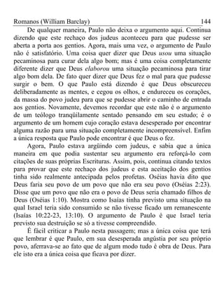 Romanos (William Barclay) 144
De qualquer maneira, Paulo não deixa o argumento aqui. Continua
dizendo que este rechaço dos judeus aconteceu para que pudesse ser
aberta a porta aos gentios. Agora, mais uma vez, o argumento de Paulo
não é satisfatório. Uma coisa quer dizer que Deus usou uma situação
pecaminosa para curar dela algo bom; mas é uma coisa completamente
diferente dizer que Deus elaborou uma situação pecaminosa para tirar
algo bom dela. De fato quer dizer que Deus fez o mal para que pudesse
surgir o bem. O que Paulo está dizendo é que Deus obscureceu
deliberadamente as mentes, e cegou os olhos, e endureceu os corações,
da massa do povo judeu para que se pudesse abrir o caminho de entrada
aos gentios. Novamente, devemos recordar que este não é o argumento
de um teólogo tranqüilamente sentado pensando em seu estudo; é o
argumento de um homem cujo coração estava desesperado por encontrar
alguma razão para uma situação completamente incompreensível. Enfim
a única resposta que Paulo pode encontrar é que Deus o fez.
Agora, Paulo estava argüindo com judeus, e sabia que a única
maneira em que podia sustentar seu argumento era reforçá-lo com
citações de suas próprias Escrituras. Assim, pois, continua citando textos
para provar que este rechaço dos judeus e esta aceitação dos gentios
tinha sido realmente antecipada pelos profetas. Oséias havia dito que
Deus faria seu povo de um povo que não era seu povo (Oséias 2:23).
Disse que um povo que não era o povo de Deus seria chamado filhos de
Deus (Oséias 1:10). Mostra como Isaías tinha previsto uma situação na
qual Israel teria sido consumido se não tivesse ficado um remanescente
(Isaías 10:22-23, 13:10). O argumento de Paulo é que Israel teria
previsto sua destruição se só a tivesse compreendido.
É fácil criticar a Paulo nesta passagem; mas a única coisa que terá
que lembrar é que Paulo, em sua desesperada angústia por seu próprio
povo, aferrava-se ao fato que de algum modo tudo é obra de Deus. Para
ele isto era a única coisa que ficava por dizer.
 