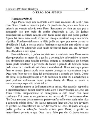 Romanos (William Barclay) 145
O ERRO DOS JUDEUS
Romanos 9:30-33
Aqui Paulo traça um contraste entre duas maneiras de sentir para
com Deus. Havia a maneira judia. O propósito do judeu era ficar ele
próprio em correta relação com Deus. Seu ponto de vista era que podia
conseguir isso por meio da estrita obediência à Lei. Os judeus
consideravam a correta relação com Deus como algo que podia ganhar.
Agora, há outra maneira de expressar isto que mostrará o que realmente
significa. Fundamentalmente, a idéia judia era que, por meio da estrita
obediência à Lei, a pessoa podia finalmente acumular um crédito a seu
favor. Uma vez adquirido esse saldo favorável Deus era seu devedor;
Deus lhe devia a salvação.
Essencialmente, o judeu considerava a amizade com Deus como
algo que podia ser merecido e ganho e conseguido pelo mérito humano.
Era obviamente uma batalha perdida, porque a imperfeição do homem
nunca pode satisfazer a perfeição de Deus; o pecado do homem nunca
pode merecer o direito de satisfazer a santidade de Deus; nada que possa
fazer o homem jamais pode nem mesmo começar a recompensar o que
Deus tem feito por ele. Este foi precisamente o achado de Paulo. Como
ele disse, os judeus passavam a vida na busca de uma lei, a obediência a
qual pudesse colocá-los como justos diante de Deus, e nunca a
encontraram porque não existe tal lei.
Os gentios nunca se dedicaram a essa busca. Mas quando, repentina
e inesperadamente, foram confrontados com o incrível amor de Deus em
Jesus Cristo, simplesmente se entregaram a este amor com total
confiança. Foi como se os gentios ao ver a cruz de Cristo tivessem dito:
"Se Deus me ama desta maneira, posso confiar nEle com toda mim vida
e com toda minha alma." Os judeus tentaram fazer de Deus seu devedor;
os gentios se contentavam em ser devedores de Deus. O judeu cria que
podia ganhar a salvação fazendo coisas para Deus; o gentio se
maravilhava perante o que Deus tinha feito por ele. O judeu tentava
 