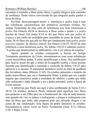 Romanos (William Barclay) 146
encontrar o caminho a Deus pelas obras; o gentio chegava pelo caminho
da confiança. Paulo estava convencido de que ninguém podia ganhar o
favor de Deus.
No final desta passagem temos a referência à pedra. Esta é uma
das referências características dos primitivos escritores cristãos. No
Antigo Testamento há uma série de referências mas bem misteriosas à
pedra. Em Gênesis 49:24 se descreve a Deus como o pastor e a pedra
(rocha) de Israel. Em Isaías 8:14 se diz que Deus será por pedra de
tropeço e por rocha de escândalo para armadilha às casas de Israel. Em
Isaías 28:16 Deus diz que pôs no Sião por fundamento uma pedra, pedra
preciosa angular, de alicerce estável. Em Daniel 2:34-35, 44-45 há uma
referência a uma misteriosa pedra. No Salmo 118:22 o salmista escreve:
"A pedra que desprezaram os edificadores veio a ser cabeça de esquina."
Agora, quando os cristãos começaram a buscar no Antigo
Testamento prenúncios de Cristo, encontraram-se com essas referências
a essa maravilhosa pedra. E nelas identificaram a Jesus. Sua justificação
para fazê-lo assim foi que o relato do Evangelho mostra a Jesus mesmo
fazendo esta identificação e tomando o versículo do Salmo 118:22 para
aplicá-lo a si mesmo. O representa fazendo-o assim ao final da parábola
dos lavradores maus (Mateus 21:42). Os cristãos pensaram a respeito da
pedra maravilhosa, que era o fundamento firme, a pedra que era a pedra
angular que sustentava unida a totalidade do edifício, a pedra que tinha
sido rechaçada e tinha chegado a ser a pedra principal, como a figura de
Cristo mesmo.
A entrevista que Paulo usa aqui é uma combinação de Isaías 8:14 e
28:16. Os cristãos, inclusive Paulo, tomaram para significar isto: Deus
tem proposto a seu Filho para ser o fundamento da vida de todo homem,
mas quando ele veio os judeus o rechaçaram, e porque o rechaçaram este
dom de Deus que tinha sido proposto para sua salvação chegou a ser
causa de sua condenação. Esta figura da pedra fascinava os cristãos.
Encontramo-la várias vezes no Novo Testamento (Atos 4:11; Efésios
2:20; 1 Pedro 2:4-6).
 