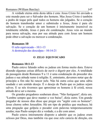 Romanos (William Barclay) 147
A verdade eterna atrás desta idéia é esta: Jesus Cristo foi enviado a
este mundo para ser o Salvador dos homens. Mas Jesus Cristo é também
a pedra de toque pela qual todos os homens são julgados. Se o coração
do homem transbordar amor e submissão a Jesus, Jesus é para ele
salvação. Se o coração de um homem é inteiramente insensível ou
totalmente rebelde, Jesus é para ele condenação. Jesus veio ao mundo
para nossa salvação, mas por sua atitude para com Jesus um homem
pode obter a salvação ou merecer a condenação.
Romanos 10
O zelo equivocado - 10:1-13
A destruição das desculpas - 10:14-21
O ZELO EQUIVOCADO
Romanos 10:1-13
Paulo esteve falando sobre os judeus em forma muito dura. Esteve
dizendo algumas coisas difíceis de ouvir e digerir por eles. A totalidade
da passagem desde Romanos 9 a 11 é uma condenação do proceder dos
judeus e sua atitude rumo à religião. E, entretanto, devemos notar que de
principio a fim não há rancor nele. Não há outra coisa que uma sábia
saudade e um sentido desejo. É o desejo de Paulo que os judeus sejam
salvos. E se nós tivermos que aproximar os homens à fé cristã, nossa
atitude deve ser a mesma.
Os grandes pregadores souberam disso. "Não fustiguem", dizia um.
"Lembre sempre que deve manter a voz baixa", dizia outro. Um grande
pregador de nossos dias disse que pregar era "argüir com os homens".
Jesus chorou sobre Jerusalém. Há um tipo de prédica que machuca; há
uma pregação que golpeia o pecador com palavras tempestuosamente
azedas; mas Paulo sempre diz a verdade, e a diz com amor.
Paulo estava inteiramente disposto a admitir que os judeus eram
zelosos por Deus, mas também via que esse zelo carecia de direção, era
 