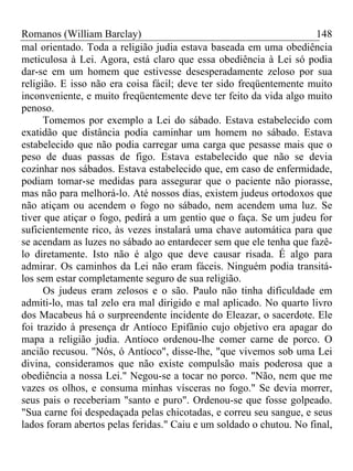 Romanos (William Barclay) 148
mal orientado. Toda a religião judia estava baseada em uma obediência
meticulosa à Lei. Agora, está claro que essa obediência à Lei só podia
dar-se em um homem que estivesse desesperadamente zeloso por sua
religião. E isso não era coisa fácil; deve ter sido freqüentemente muito
inconveniente, e muito freqüentemente deve ter feito da vida algo muito
penoso.
Tomemos por exemplo a Lei do sábado. Estava estabelecido com
exatidão que distância podia caminhar um homem no sábado. Estava
estabelecido que não podia carregar uma carga que pesasse mais que o
peso de duas passas de figo. Estava estabelecido que não se devia
cozinhar nos sábados. Estava estabelecido que, em caso de enfermidade,
podiam tomar-se medidas para assegurar que o paciente não piorasse,
mas não para melhorá-lo. Até nossos dias, existem judeus ortodoxos que
não atiçam ou acendem o fogo no sábado, nem acendem uma luz. Se
tiver que atiçar o fogo, pedirá a um gentio que o faça. Se um judeu for
suficientemente rico, às vezes instalará uma chave automática para que
se acendam as luzes no sábado ao entardecer sem que ele tenha que fazê-
lo diretamente. Isto não é algo que deve causar risada. É algo para
admirar. Os caminhos da Lei não eram fáceis. Ninguém podia transitá-
los sem estar completamente seguro de sua religião.
Os judeus eram zelosos e o são. Paulo não tinha dificuldade em
admiti-lo, mas tal zelo era mal dirigido e mal aplicado. No quarto livro
dos Macabeus há o surpreendente incidente do Eleazar, o sacerdote. Ele
foi trazido à presença dr Antíoco Epifânio cujo objetivo era apagar do
mapa a religião judia. Antíoco ordenou-lhe comer carne de porco. O
ancião recusou. "Nós, ó Antíoco", disse-lhe, "que vivemos sob uma Lei
divina, consideramos que não existe compulsão mais poderosa que a
obediência a nossa Lei." Negou-se a tocar no porco. "Não, nem que me
vazes os olhos, e consuma minhas vísceras no fogo." Se devia morrer,
seus pais o receberiam "santo e puro". Ordenou-se que fosse golpeado.
"Sua carne foi despedaçada pelas chicotadas, e correu seu sangue, e seus
lados foram abertos pelas feridas." Caiu e um soldado o chutou. No final,
 
