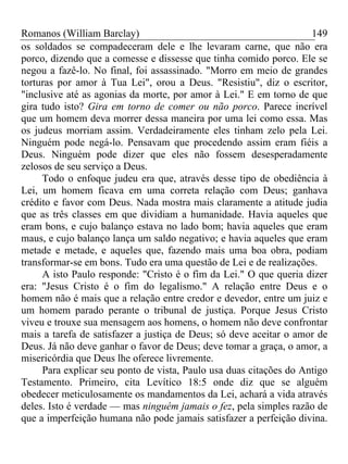 Romanos (William Barclay) 149
os soldados se compadeceram dele e lhe levaram carne, que não era
porco, dizendo que a comesse e dissesse que tinha comido porco. Ele se
negou a fazê-lo. No final, foi assassinado. "Morro em meio de grandes
torturas por amor à Tua Lei", orou a Deus. "Resistiu", diz o escritor,
"inclusive até as agonias da morte, por amor à Lei." E em torno de que
gira tudo isto? Gira em torno de comer ou não porco. Parece incrível
que um homem deva morrer dessa maneira por uma lei como essa. Mas
os judeus morriam assim. Verdadeiramente eles tinham zelo pela Lei.
Ninguém pode negá-lo. Pensavam que procedendo assim eram fiéis a
Deus. Ninguém pode dizer que eles não fossem desesperadamente
zelosos de seu serviço a Deus.
Todo o enfoque judeu era que, através desse tipo de obediência à
Lei, um homem ficava em uma correta relação com Deus; ganhava
crédito e favor com Deus. Nada mostra mais claramente a atitude judia
que as três classes em que dividiam a humanidade. Havia aqueles que
eram bons, e cujo balanço estava no lado bom; havia aqueles que eram
maus, e cujo balanço lança um saldo negativo; e havia aqueles que eram
metade e metade, e aqueles que, fazendo mais uma boa obra, podiam
transformar-se em bons. Tudo era uma questão de Lei e de realizações.
A isto Paulo responde: "Cristo é o fim da Lei." O que queria dizer
era: "Jesus Cristo é o fim do legalismo." A relação entre Deus e o
homem não é mais que a relação entre credor e devedor, entre um juiz e
um homem parado perante o tribunal de justiça. Porque Jesus Cristo
viveu e trouxe sua mensagem aos homens, o homem não deve confrontar
mais a tarefa de satisfazer a justiça de Deus; só deve aceitar o amor de
Deus. Já não deve ganhar o favor de Deus; deve tomar a graça, o amor, a
misericórdia que Deus lhe oferece livremente.
Para explicar seu ponto de vista, Paulo usa duas citações do Antigo
Testamento. Primeiro, cita Levítico 18:5 onde diz que se alguém
obedecer meticulosamente os mandamentos da Lei, achará a vida através
deles. Isto é verdade — mas ninguém jamais o fez, pela simples razão de
que a imperfeição humana não pode jamais satisfazer a perfeição divina.
 