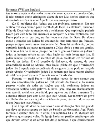 Romanos (William Barclay) 15
tentamos cumprir as demandas de uma lei severa, austera e condenatória;
já não estamos como criminosos diante de um juiz; somos amantes que
deram toda a vida em amor Àquele que nos amou primeiro.
(2) O problema dos judeus era um problema torturante. Em um
sentido real eles eram o povo escolhido de Deus, e entretanto, quando o
Filho de Deus veio ao mundo, ele o rejeitaram. Que explicação poderia
haver para este feito que machuca o coração? A única explicação que
Paulo podia achar era que, no fim, tudo era obra de Deus. De algum
modo o coração dos judeus foi endurecido; mas nem tudo era fracasso,
porque sempre houve um remanescente fiel. Nem foi inutilmente, porque
o próprio fato de os judeus rechaçarem a Cristo abriu a porta aos gentios.
Nem era o fim do assunto, porque no fim os gentios trariam os judeus e
todos os homens seriam salvos. Mas Paulo vai mais longe que isto. O
judeu sempre pretendia ser membro do povo escolhido em virtude do
fato de ser judeu. Era só questão de linhagem, de sangue, de pura
descendência racial de Abraão. Mas Paulo insiste em que o verdadeiro
judeu não é aquele cuja ascendência de sangue e carne pode ser traçada
desde Abraão. O verdadeiro judeu é o homem que fez a mesma decisão
de total entrega a Deus em fé amante como fez Abraão.
Portanto — argúi Paulo — há muitos judeus de puro sangue que
não são absolutamente judeus no real sentido do termo; e há muitas
pessoas vindas de todas as nações que são realmente judeus no
verdadeiro sentido desta palavra. O novo Israel não era absolutamente
uma questão racial; era constituído por aqueles que tinham a mesma fé e
a mesma atitude para com Deus que teve Abraão. Ser membro do povo
escolhido não era ser um judeu racialmente puro, mas ter tido a mesma
fé em Deus que teve Abraão.
(3) O capítulo doze de Romanos é uma declaração ética tão grande
que deve ser posta sempre ao lado do Sermão da Montanha. Aqui Paulo
formula o caráter ético da fé cristã. Os capítulos 14 e 15 abordam um
problema que sempre volta. Na Igreja havia um partido estreito que cria
que deviam abster-se de certas bebidas e comidas, e que consideravam
 