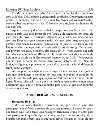 Romanos (William Barclay) 151
(3) Mas a pessoa deve não só crer em seu coração; deve confessar
com os lábios. Cristianismo é crença mais confissão. Compreende atestar
perante os homens. Não só a Deus, mas também a nossos semelhantes,
devem saber que somos cristãos. O homem deve declarar aos homens de
que lado está.
Agora, para o judeu era difícil crer que o caminho a Deus não
passasse pela Lei; esta forma de confiança e de aceitação era para ele
incrivelmente nova e frustrante. Além disso, era-lhe realmente difícil
crer que Deus estivesse aberto a todos. O judeu não imaginava que os
gentios estivessem na mesma posição que os judeus. De maneira que
Paulo conclui seu argumento citando dois textos do Antigo Testamento
que provam seu caso. Primeiro, cita Isaías 29:16 “Todo aquele que nele
crer não será confundido” (Rom. 10:11). Aqui não há nada a respeito da
Lei; tudo se baseia na fé. Em segundo lugar, cita Joel 2:32: “Todo aquele
que invocar o nome de Jeová, será salvo.” (Rom. 10:13). Não há
limitação alguma; a promessa é para todos; portanto, não há diferencia
entre judeus e gregos.
Assim, pois, em essência esta passagem é uma chamada aos judeus
para que abandonem o caminho do legalismo e aceitem o caminho da
graça. É um chamado para que vejam que todo seu zelo é vão e fora de
lugar. É uma chamada para ouvir os profetas que muito tempo antes
declararam que a fé é o único caminho para Deus, e que esse caminho
está aberto a todos.
A DESTRUIÇÃO DAS DESCULPAS
Romanos 10:14-21
Todos os comentaristas concordam em que esta é uma das
passagens mais difíceis e escuras da carta aos romanos. Parece-nos que o
que temos aqui não é tanto uma passagem terminada, como as notas para
uma passagem. O que diz aqui está como se fosse em estilo telegráfico.
Poderia ser muito bem que o que aqui temos fossem as notas de um
 