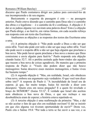 Romanos (William Barclay) 152
discurso que Paulo costumava dirigir aos judeus para convencê-los de
sua incompreensão e de seu engano.
Basicamente o esquema da passagem é este — na passagem
anterior, Paulo esteve dizendo que o caminho para Deus não é o caminho
das obras e o legalismo – é o caminho da fé e confiança. A objeção é: E
daí se os judeus alguma vez ouviram uma palavra disso? Esta é a objeção
que Paulo dirige, e ao fazê-lo, em várias formas, em cada ocasião reforça
sua resposta com um texto das Escrituras.
Analisemos as objeções e as respostas dos textos das Escrituras uma
a uma.
(1) A primeira objeção é: "Não pode acudir a Deus a não ser que
creia nEle. Você não pode crer nele a não ser que ouça sobre nEle. Você
não pode ouvir a respeito dEle a não ser que haja alguém que proclame a
boa nova. Não pode haver quem proclama a boa nova a menos que Deus
comissione e envie alguém para fazê-lo." Paulo responde esta objeção
citando Isaías 52:7. Ali o profeta assinala quão bem-vindos são aqueles
que trazem a boa nova de coisas agradáveis. De maneira que a primeira
resposta de Paulo é: "Vocês não podem dizer que não houve
mensageiros: Isaías descreve esses mesmos mensageiros, e Isaías viveu
faz bastante tempo."
(2) A segunda objeção é: "Mas, em realidade, Israel, não obedeceu
à boa nova, embora seu argumento seja verdadeiro. O que você tem dizer
sobre isto?" A resposta de Paulo é: "A incredulidade de Israel era de
esperar, já que, faz muito tempo, Isaías foi movido a dizer com
desespero: ‘Quem creu em nossa pregação? E a quem foi revelado o
braço do SENHOR?’ (Isaías 53:1)". É verdade que Israel não aceitou
nem obedeceu a boa nova de Deus, e que seu rechaço e sua
desobediência eram de esperar; a história estava repetindo-se.
(3) A terceira objeção é uma reafirmação da primeira: "Mas, e daí
se não aceitar o fato de que eles em realidade ouviram? E daí se insistir
em que eles alguma vez tiveram oportunidade de ouvir?" Desta vez,
Paulo cita o Salmo 19:4: “Por toda a terra se faz ouvir a sua voz, e as
 