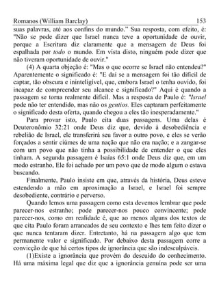 Romanos (William Barclay) 153
suas palavras, até aos confins do mundo.” Sua resposta, com efeito, é:
"Não se pode dizer que Israel nunca teve a oportunidade de ouvir,
porque a Escritura diz claramente que a mensagem de Deus foi
espalhada por todo o mundo. Em vista disto, ninguém pode dizer que
não tiveram oportunidade de ouvir."
(4) A quarta objeção é: "Mas o que ocorre se Israel não entendeu?"
Aparentemente o significado é: "E daí se a mensagem foi tão difícil de
captar, tão obscura e ininteligível, que, embora Israel o tenha ouvido, foi
incapaz de compreender seu alcance e significado?" Aqui é quando a
passagem se torna realmente difícil. Mas a resposta de Paulo é: "Israel
pode não ter entendido, mas não os gentios. Eles captaram perfeitamente
o significado desta oferta, quando chegou a eles tão inesperadamente."
Para provar isto, Paulo cita duas passagens. Uma delas é
Deuteronômio 32:21 onde Deus diz que, devido à desobediência e
rebelião de Israel, ele transferirá seu favor a outro povo, e eles se verão
forçados a sentir ciúmes de uma nação que não era nação; e a zangar-se
com um povo que não tinha a possibilidade de entender o que eles
tinham. A segunda passagem é Isaías 65:1 onde Deus diz que, em um
modo estranho, Ele foi achado por um povo que de modo algum o estava
buscando.
Finalmente, Paulo insiste em que, através da história, Deus esteve
estendendo a mão em aproximação a Israel, e Israel foi sempre
desobediente, contrário e perverso.
Quando lemos uma passagem como esta devemos lembrar que pode
parecer-nos estranho; pode parecer-nos pouco convincente; pode
parecer-nos, como em realidade é, que ao menos alguns dos textos de
que cita Paulo foram arrancados de seu contexto e lhes tem feito dizer o
que nunca tentaram dizer. Entretanto, há na passagem algo que tem
permanente valor e significado. Por debaixo desta passagem corre a
convicção de que há certos tipos de ignorância que são indesculpáveis.
(1)Existe a ignorância que provém do descuido do conhecimento.
Há uma máxima legal que diz que a ignorância genuína pode ser uma
 