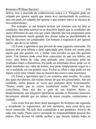 Romanos (William Barclay) 154
defesa, mas o descuido do conhecimento nunca o é. Ninguém pode ser
culpado por ignorar aquilo que nunca teve oportunidade de conhecer;
mas sim pode ser culpado por ignorar o que sempre esteve ao alcance de
seu conhecimento.
Por exemplo, se um homem assinar um contrato sem ter lido as
condições, não pode queixar-se ao descobrir depois que as condições são
muito diferentes do que cria que eram. Quando não nos preparamos para
uma determinada tarefa quando nos deram todas as possibilidades de
fazê-lo, devemos ser condenados. Um homem é responsável por ignorar
aquilo que devia ter sabido.
(2) Existe a ignorância que provém de uma cegueira consciente. Os
homens têm uma infinita e fatal capacidade para fechar sua mente para
aquilo que não querem ver, e fechar seus ouvidos ao que não querem
ouvir. Um homem pode estar bem consciente de que um hábito, um
vício, uma forma de vida, uma amizade, uma associação pode ter
resultados fatais e desastrosos. Ele pode ser informado disso; pode ver os
fatais resultados nas vidas de outros; mas pode simplesmente negar-se a
ver a realidade em seu próprio caso. Fechar os olhos a algo pode ser em
alguns casos uma virtude; mas na maioria dos casos é uma insensatez.
(3) Existe a ignorância que é, em essência, uma mentira. As coisas
das quais duvidamos, são muitas menos do que nós gostaríamos. São em
realidade, muito poucas as vezes que podemos dizer honestamente:
"Nunca soube que as coisas resultariam assim." Deus nos deu
consciência, Deus nos deu a guia de seu Espírito Santo; e,
freqüentemente, nós alegamos ignorância, quando, se fôssemos honestos,
deveríamos admitir que no íntimo de nosso coração, conhecíamos a
verdade.
Uma coisa fica por dizer desta passagem. Se tivermos ido seguindo
e recordando os argumentos, até este momento, uma coisa deve nos
haver comovido. Há nele uma contradição e um paradoxo. Através de
toda esta seção, Paulo esteve insistindo na responsabilidade pessoal dos
judeus. Eles deviam ter sabido melhor o que faziam; tinham todas as
 
