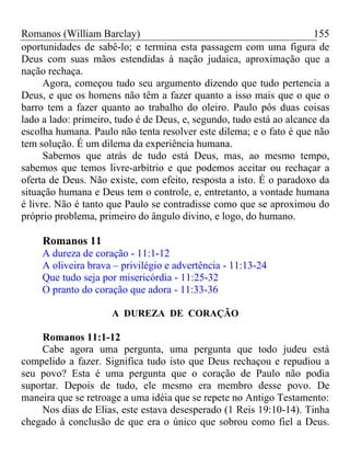 Romanos (William Barclay) 155
oportunidades de sabê-lo; e termina esta passagem com uma figura de
Deus com suas mãos estendidas à nação judaica, aproximação que a
nação rechaça.
Agora, começou tudo seu argumento dizendo que tudo pertencia a
Deus, e que os homens não têm a fazer quanto a isso mais que o que o
barro tem a fazer quanto ao trabalho do oleiro. Paulo pôs duas coisas
lado a lado: primeiro, tudo é de Deus, e, segundo, tudo está ao alcance da
escolha humana. Paulo não tenta resolver este dilema; e o fato é que não
tem solução. É um dilema da experiência humana.
Sabemos que atrás de tudo está Deus, mas, ao mesmo tempo,
sabemos que temos livre-arbítrio e que podemos aceitar ou rechaçar a
oferta de Deus. Não existe, com efeito, resposta a isto. É o paradoxo da
situação humana e Deus tem o controle, e, entretanto, a vontade humana
é livre. Não é tanto que Paulo se contradisse como que se aproximou do
próprio problema, primeiro do ângulo divino, e logo, do humano.
Romanos 11
A dureza de coração - 11:1-12
A oliveira brava – privilégio e advertência - 11:13-24
Que tudo seja por misericórdia - 11:25-32
O pranto do coração que adora - 11:33-36
A DUREZA DE CORAÇÃO
Romanos 11:1-12
Cabe agora uma pergunta, uma pergunta que todo judeu está
compelido a fazer. Significa tudo isto que Deus rechaçou e repudiou a
seu povo? Esta é uma pergunta que o coração de Paulo não podia
suportar. Depois de tudo, ele mesmo era membro desse povo. De
maneira que se retroage a uma idéia que se repete no Antigo Testamento:
Nos dias de Elias, este estava desesperado (1 Reis 19:10-14). Tinha
chegado à conclusão de que era o único que sobrou como fiel a Deus.
 