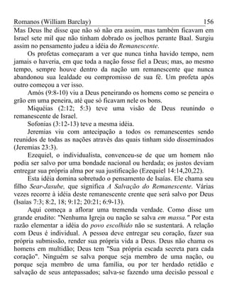 Romanos (William Barclay) 156
Mas Deus lhe disse que não só não era assim, mas também ficavam em
Israel sete mil que não tinham dobrado os joelhos perante Baal. Surgiu
assim no pensamento judeu a idéia do Remanescente.
Os profetas começaram a ver que nunca tinha havido tempo, nem
jamais o haveria, em que toda a nação fosse fiel a Deus; mas, ao mesmo
tempo, sempre houve dentro da nação um remanescente que nunca
abandonou sua lealdade ou compromisso de sua fé. Um profeta após
outro começou a ver isso.
Amós (9:8-10) viu a Deus peneirando os homens como se peneira o
grão em uma peneira, até que só ficavam nele os bons.
Miquéias (2:12; 5:3) teve uma visão de Deus reunindo o
remanescente de Israel.
Sofonias (3:12-13) teve a mesma idéia.
Jeremias viu com antecipação a todos os remanescentes sendo
reunidos de todas as nações através das quais tinham sido disseminados
(Jeremias 23:3).
Ezequiel, o individualista, convenceu-se de que um homem não
podia ser salvo por uma bondade nacional ou herdada; os justos deviam
entregar sua própria alma por sua justificação (Ezequiel 14:14,20,22).
Esta idéia domina sobretudo o pensamento de Isaías. Ele chama seu
filho Sear-Jasube, que significa A Salvação do Remanescente. Várias
vezes recorre à idéia deste remanescente crente que será salvo por Deus
(Isaías 7:3; 8:2, 18; 9:12; 20:21; 6:9-13).
Aqui começa a aflorar uma tremenda verdade. Como disse um
grande erudito: "Nenhuma Igreja ou nação se salva em massa." Por esta
razão elementar a idéia do povo escolhido não se sustentará. A relação
com Deus é individual. A pessoa deve entregar seu coração, fazer sua
própria submissão, render sua própria vida a Deus. Deus não chama os
homens em multidão; Deus tem "Sua própria escada secreta para cada
coração". Ninguém se salva porque seja membro de uma nação, ou
porque seja membro de uma família, ou por ter herdado retidão e
salvação de seus antepassados; salva-se fazendo uma decisão pessoal e
 