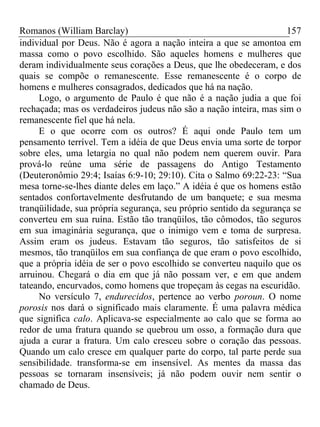 Romanos (William Barclay) 157
individual por Deus. Não é agora a nação inteira a que se amontoa em
massa como o povo escolhido. São aqueles homens e mulheres que
deram individualmente seus corações a Deus, que lhe obedeceram, e dos
quais se compõe o remanescente. Esse remanescente é o corpo de
homens e mulheres consagrados, dedicados que há na nação.
Logo, o argumento de Paulo é que não é a nação judia a que foi
rechaçada; mas os verdadeiros judeus não são a nação inteira, mas sim o
remanescente fiel que há nela.
E o que ocorre com os outros? É aqui onde Paulo tem um
pensamento terrível. Tem a idéia de que Deus envia uma sorte de torpor
sobre eles, uma letargia no qual não podem nem querem ouvir. Para
prová-lo reúne uma série de passagens do Antigo Testamento
(Deuteronômio 29:4; Isaías 6:9-10; 29:10). Cita o Salmo 69:22-23: “Sua
mesa torne-se-lhes diante deles em laço.” A idéia é que os homens estão
sentados confortavelmente desfrutando de um banquete; e sua mesma
tranqüilidade, sua própria segurança, seu próprio sentido da segurança se
converteu em sua ruína. Estão tão tranqüilos, tão cômodos, tão seguros
em sua imaginária segurança, que o inimigo vem e toma de surpresa.
Assim eram os judeus. Estavam tão seguros, tão satisfeitos de si
mesmos, tão tranqüilos em sua confiança de que eram o povo escolhido,
que a própria idéia de ser o povo escolhido se converteu naquilo que os
arruinou. Chegará o dia em que já não possam ver, e em que andem
tateando, encurvados, como homens que tropeçam às cegas na escuridão.
No versículo 7, endurecidos, pertence ao verbo poroun. O nome
porosis nos dará o significado mais claramente. É uma palavra médica
que significa calo. Aplicava-se especialmente ao calo que se forma ao
redor de uma fratura quando se quebrou um osso, a formação dura que
ajuda a curar a fratura. Um calo cresceu sobre o coração das pessoas.
Quando um calo cresce em qualquer parte do corpo, tal parte perde sua
sensibilidade. transforma-se em insensível. As mentes da massa das
pessoas se tornaram insensíveis; já não podem ouvir nem sentir o
chamado de Deus.
 