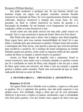 Romanos (William Barclay) 158
Isto pode acontecer a qualquer um. Se um homem insistir por
bastante tempo em seguir seu próprio caminho, termina ficando
insensível ao chamado de Deus. Se viver egoisticamente durante o tempo
suficiente, ficará-se insensível à atração das coisas boas. Se vive
pecando, no final se voltará insensível ao horror do pecado e à
fascinação da bondade. Se um homem viver longamente em péssimas
condições, enfim se torna Insensível a elas.
Assim como um calo pode crescer em uma mão, pode crescer no
coração. Isto é o que aconteceu à massa de Israel. Deus nos livre disso!
Mas Paulo tem algo mais a dizer. Isto é trágico, mas desta tragédia,
Deus jogou bem, pois essa mesma insensibilidade de Israel foi a que
abriu o caminho para que entrassem os gentios. Porque Israel não aceitou
a mensagem das boas novas, este passou a pessoas que estavam prontas
para recebê-lo e aceitá-lo. Se o rechaço de Israel enriqueceu ao mundo
abrindo a porta aos gentios, como serão as riquezas enfim do dia, quando
o plano de Deus se cumprir e entrem Israel e os gentios?
Assim, no final, depois da tragédia vem a esperança. Israel se
tornou insensível, uma nação com o coração calejado; os gentios vieram
por fé e confiando no amor de Deus; mas chegará o dia em que o amor
de Deus agirá como um solvente, até sobre o calo do coração e quando
gentios e judeus serão reunidos. Paulo está convencido de que no final,
nada pode derrotar ao amor de Deus.
A OLIVEIRA BRAVA – PRIVILÉGIO E ADVERTÊNCIA
Romanos 11:13-24
Até agora Paulo esteve falando com os judeus, e agora se volta para
os gentios. Ele é o apóstolo dos gentios, mas não pode esquecer o seu
próprio povo. Em realidade, chega a dizer que um de seus principais
objetivos é provocar a ciúmes os judeus, mostrando o que a cristandade
tem feito pelos gentios. Um dos modos mais seguros de fazer com que
 