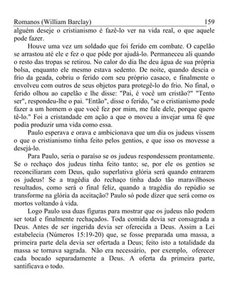 Romanos (William Barclay) 159
alguém deseje o cristianismo é fazê-lo ver na vida real, o que aquele
pode fazer.
Houve uma vez um soldado que foi ferido em combate. O capelão
se arrastou até ele e fez o que pôde por ajudá-lo. Permaneceu ali quando
o resto das tropas se retirou. No calor do dia lhe deu água de sua própria
bolsa, enquanto ele mesmo estava sedento. De noite, quando descia o
frio da geada, cobriu o ferido com seu próprio casaco, e finalmente o
envolveu com outros de seus objetos para protegê-lo do frio. No final, o
ferido olhou ao capelão e lhe disse: "Pai, é você um cristão?" "Tento
ser", respondeu-lhe o pai. "Então", disse o ferido, "se o cristianismo pode
fazer a um homem o que você fez por mim, me fale dele, porque quero
tê-lo." Foi a cristandade em ação a que o moveu a invejar uma fé que
podia produzir uma vida como essa.
Paulo esperava e orava e ambicionava que um dia os judeus vissem
o que o cristianismo tinha feito pelos gentios, e que isso os movesse a
desejá-lo.
Para Paulo, seria o paraíso se os judeus respondessem prontamente.
Se o rechaço dos judeus tinha feito tanto; se, por ele os gentios se
reconciliaram com Deus, quão superlativa glória será quando entrarem
os judeus! Se a tragédia do rechaço tinha dado tão maravilhosos
resultados, como será o final feliz, quando a tragédia do repúdio se
transforme na glória da aceitação? Paulo só pode dizer que será como os
mortos voltando à vida.
Logo Paulo usa duas figuras para mostrar que os judeus não podem
ser total e finalmente rechaçados. Toda comida devia ser consagrada a
Deus. Antes de ser ingerida devia ser oferecida a Deus. Assim a Lei
estabelecia (Números 15:19-20) que, se fosse preparada uma massa, a
primeira parte dela devia ser ofertada a Deus; feito isto a totalidade da
massa se tornava sagrada. Não era necessário, por exemplo, oferecer
cada bocado separadamente a Deus. A oferta da primeira parte,
santificava o todo.
 