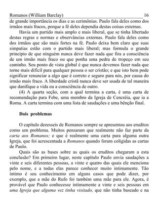 Romanos (William Barclay) 16
de grande importância os dias e as cerimônias. Paulo fala deles como dos
irmãos mais fracos, porque a fé deles dependia destas coisas externas.
Havia um partido mais amplo e mais liberal, que se tinha libertado
destas regras e normas e observâncias externas. Paulo fala deles como
dos irmãos que são mais fortes na fé. Paulo deixa bem claro que suas
simpatias estão com o partido mais liberal; mas formula o grande
princípio de que ninguém nunca deve fazer nada que fira a consciência
de um irmão mais fraco ou que ponha uma pedra de tropeço em seu
caminho. Seu ponto de vista global é que nunca devemos fazer nada que
torne mais difícil para qualquer pessoa o ser cristão; e que isto bem pode
significar renunciar a algo que é correto e seguro para nós, por causa do
irmão mais fraco. A liberdade cristã nunca deve ser usada de tal maneira
que danifique a vida ou a consciência de outro.
(4) A quarta seção, com a qual termina a carta, é uma carta de
recomendação para Febe, uma membro da Igreja de Cencréia, que ia a
Roma. A carta termina com uma lista de saudações e uma bênção final.
Dois problemas
O capítulo dezesseis de Romanos sempre se apresentou aos eruditos
como um problema. Muitos pensaram que realmente não faz parte da
carta aos Romanos; e que é realmente uma carta para alguma outra
Igreja, que foi acrescentada a Romanos quando foram coligidas as cartas
de Paulo.
Quais são as bases sobre as quais os eruditos chegaram a esta
conclusão? Em primeiro lugar, neste capítulo Paulo envia saudações a
vinte e seis diferentes pessoas, a vinte e quatro das quais ele menciona
pelo nome, e a todas elas parece conhecer muito intimamente. Tão
íntimo é seu conhecimento em alguns casos que pode dizer, por
exemplo, que a mãe do Rufo foi também uma mãe para ele. Agora, é
provável que Paulo conhecesse intimamente a vinte e seis pessoas em
uma Igreja que alguma vez tinha visitado, que não tinha baseado e na
 