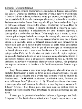 Romanos (William Barclay) 160
Era muito comum plantar árvores sagradas em lugares consagrados
aos deuses. Quando se plantava a pequena árvore, o renovo era dedicado
a Deus e, dali em adiante, cada novo ramo que brotava, era sagrado. Não
era necessário dedicar cada ramo separadamente; a oferta da arvorezinha
fazia com que toda a árvore fosse sagrada. O que Paulo deduz disto é que
os patriarcas estavam consagrados a Deus; eles tinham ouvido a Deus de
uma maneira muito especial e tinham obedecido a palavra de Deus;
tinham sido escolhidos e selecionados de uma maneira especial; e
consagrados e dedicados por Deus. Deles surgiu toda a nação e, assim
como o primeiro punhado de massa que foi consagrado, tornava sagrada
toda a massa, e assim como a oferta da arvorezinha faz com que a árvore
inteira seja sagrada, assim a especial consagração dos fundadores da
nação fazia com que a nação inteira estivesse de certo modo consagrada
a Deus. Aqui há verdade. Não foi por si mesmos que os remanescentes
de Israel vieram a ser o que eram; herdaram a fé e a crença de seus
antepassados. Cada um de nós vive, até certo ponto, do capital espiritual
do passado. Nenhum de nós se fez a si mesmo completamente. Somos o
que nossos piedosos pais e antecessores fizeram de nós; e, embora nos
tenhamos extraviado e tenhamos ofendido nossa herança, não podemos
nos separar totalmente da bondade e da fidelidade que nos fizeram o que
somos.
Logo Paulo passa a usar uma longa alegoria. Mais de uma vez os
profetas descreveram a nação de Israel como a oliveira de Deus. Isto era
natural, já que a oliveira era a árvore mais comum e útil no mundo do
Mediterrâneo. “O SENHOR te chamou de oliveira verde, formosa por
seus deliciosos frutos” (Jeremias 11:16). “Estender-se-ão os seus ramos,
o seu esplendor será como o da oliveira, e sua fragrância, como a do
Líbano” (Oséias 14:6). Paulo, pois, considera aqui os gentios como se
fossem ramos de oliveira brava enxertadas na oliveira doméstica que era
Israel.
É certo que do ponto de vista da horticultura, a figura que usa Paulo
é impossível. Em horticultura a oliveira boa é aquela que se enxerta em
 